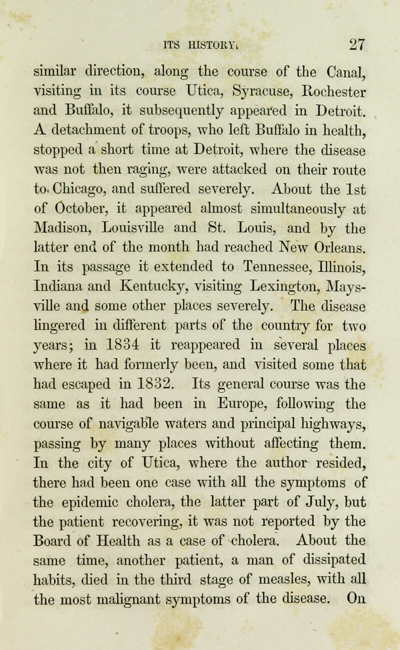 similar direction, along the course of the Canal, visiting in its course Utica, Syracuse, Rochester and Buffalo, it subsequently appeared in Detroit. A detachment of troops, who left Buffalo hi health, stopped a short time at Detroit, where the disease was not then raging, were attacked on their route to. Chicago, and suffered severely. About the 1st of October, it appeared almost simultaneously at Madison, Louisville and St. Louis, and by the latter end of the month had reached New Orleans. In its passage it extended to Tennessee, Illinois, Indiana and Kentucky, visiting Lexington, Mays- ville and some other places severely. The disease lingered in different parts of the country for two years; in 1834 it reappeared in several places where it had formerly been, and visited some that had escaped in 1832. Its general course was the same as it had been in Europe, following the course of navigable waters and principal highways, passing by many places without affecting them. In the city of Utica, where the author resided, there had been one case with all the symptoms of the epidemic cholera, the latter part of July, but the patient recovering, it was not reported by the Board of Health as a case of cholera. About the same time, another patient, a man of dissipated habits, died in the third stage of measles, with all the most malignant symptoms of the disease. On