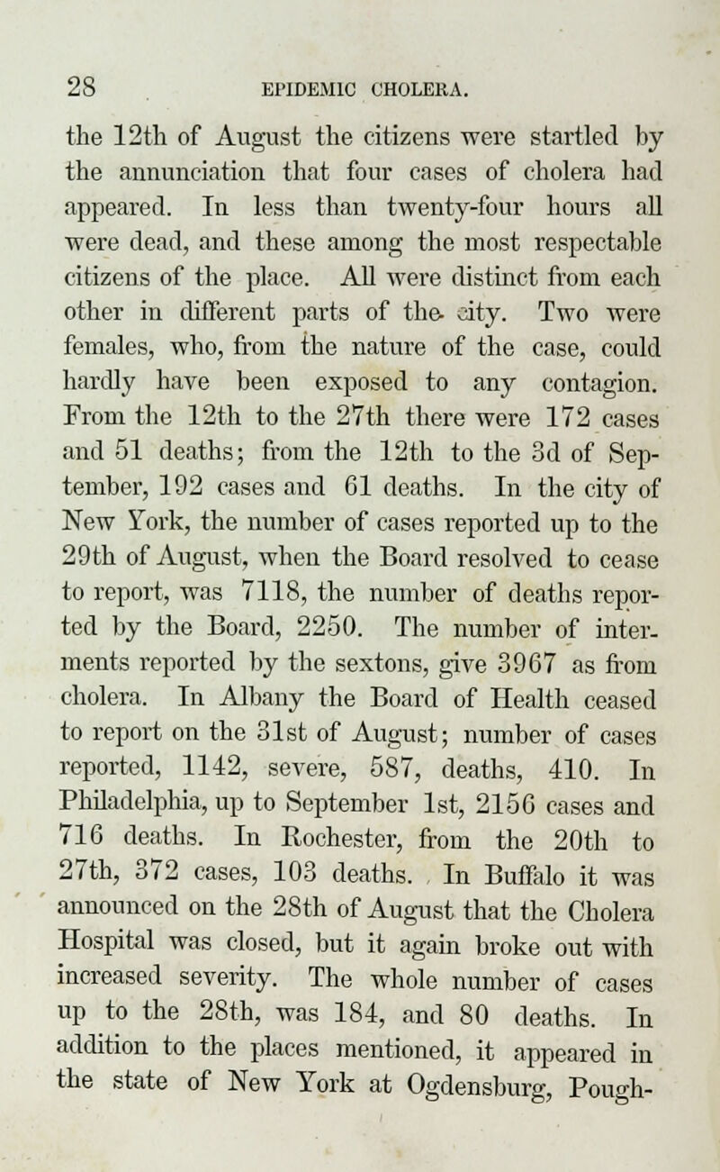 the 12th of August the citizens were startled by the annunciation that four cases of cholera had appeared. In less than twenty-four hours all were dead, and these among the most respectable citizens of the place. All were distinct from each other in different parts of the- city. Two were females, who, from the nature of the case, could hardly have been exposed to any contagion. From the 12th to the 27th there were 172 cases and 51 deaths; from the 12th to the 3d of Sep- tember, 192 cases and 61 deaths. In the city of New York, the number of cases reported up to the 29th of August, when the Board resolved to cease to report, was 7118, the number of deaths repor- ted by the Board, 2250. The number of inter- ments reported by the sextons, give 3967 as from cholera. In Albany the Board of Health ceased to report on the 31st of August; number of cases reported, 1142, severe, 587, deaths, 410. In Philadelphia, up to September 1st, 2156 cases and 716 deaths. In Rochester, from the 20th to 27th, 372 cases, 103 deaths. In Buffalo it was announced on the 28th of August that the Cholera Hospital was closed, but it again broke out with increased severity. The whole number of cases up to the 28th, was 184, and 80 deaths. In addition to the places mentioned, it appeared in the state of New York at Ogdensburg, Pough-