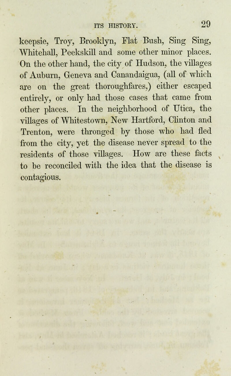 keepsie, Troy, Brooklyn, Flat Bush, Sing Sing, Whitehall, Peekskill and some other minor places. On the other hand, the city of Hudson, the villages of Auburn, Geneva and Canandaigua, (all of which are on the great thoroughfares,) either escaped entirely, or only had those cases that came from other places. In the neighborhood of Utica, the villages of Whitestown, New Hartford, Clinton and Trenton, were thronged by those who had fled from the city, yet the disease never spread to the residents of those villages. How are these facts to be reconciled with the idea that the disease is contagious.