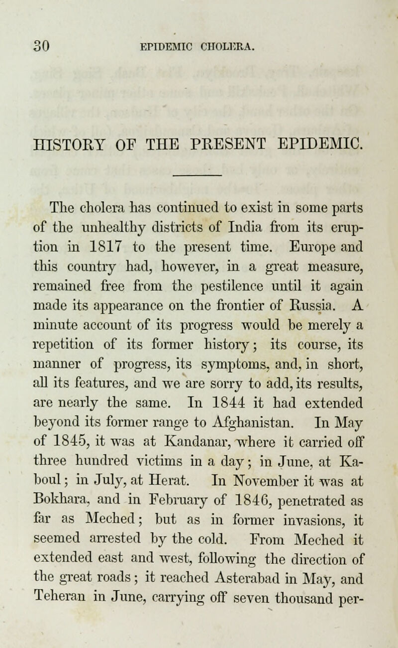 HISTORY OF THE PRESENT EPIDEMIC. The cholera has continued to exist in some parts of the unhealthy districts of India from its erup- tion in 1817 to the present time. Europe and this country had, however, in a great measure, remained free from the pestilence until it again made its appearance on the frontier of Russia. A minute account of its progress would be merely a repetition of its former history; its course, its manner of progress, its symptoms, and, in short, all its features, and we are sorry to add, its results, are nearly the same. In 1844 it had extended beyond its former range to Afghanistan. In May of 1845, it was at Kandanar, where it carried off three hundred victims in a day; in June, at Ka- boul; in July, at Herat. In November it was at Bokhara, and in February of 1846, penetrated as far as Meched; but as in former invasions, it seemed arrested by the cold. From Meched it extended east and west, Mowing the direction of the great roads; it reached Asterabad in May, and Teheran in June, carrying off seven thousand per-