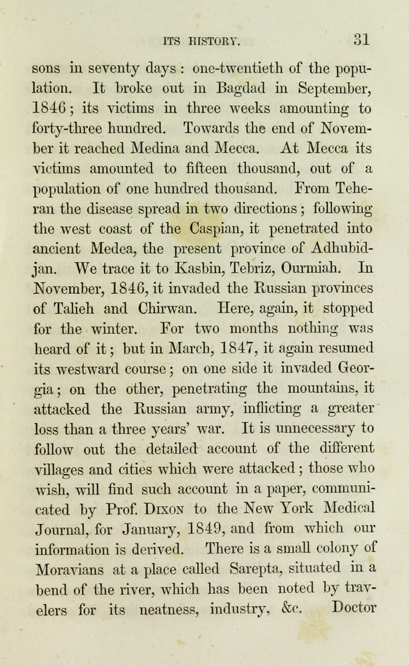 sons in seventy days : one-twentieth of the popu- lation. It broke out in Bagdad in September, 1846; its victims in three weeks amounting to forty-three hundred. Towards the end of Novem- ber it reached Medina and Mecca. At Mecca its victims amounted to fifteen thousand, out of a population of one hundred thousand. From Tehe- ran the disease spread in two directions; following the west coast of the Caspian, it penetrated into ancient Medea, the present province of Adhubid- jan. We trace it to Kasbin, Tebriz, Ourmiah. In November, 1846, it invaded the Russian provinces of Talieh and Chirwan. Here, agam, it stopped for the winter. For two months nothing was heard of it; but in March, 1847, it again resumed its westward course; on one side it invaded Geor- gia ; on the other, penetrating the mountains, it attacked the Russian army, inflicting a greater loss than a three years' war. It is unnecessary to follow out the detailed account of the different villages and cities which were attacked ; those who wish, will find such account in a paper, communi- cated by Prof. Dixon to the New York Medical Journal, for January, 1849, and from which our information is derived. There is a small colony of Moravians at a place called Sarepta, situated in a bend of the river, which has been noted by trav- elers for its neatness, industry, &c. Doctor