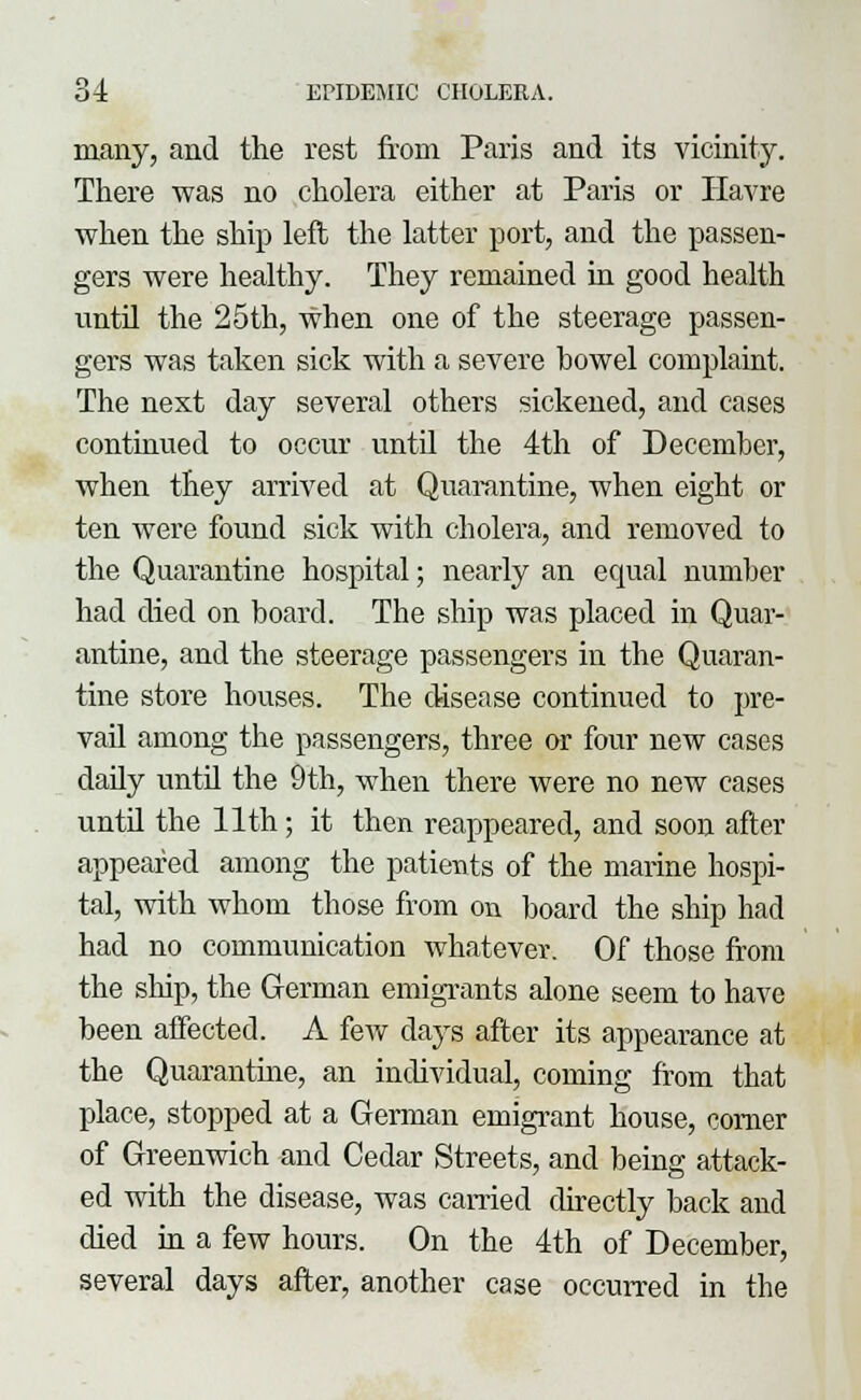 many, and the rest from Paris and its vicinity. There was no cholera either at Paris or Havre when the ship left the latter port, and the passen- gers were healthy. They remained in good health until the 25th, when one of the steerage passen- gers was taken sick with a severe bowel complaint. The next day several others sickened, and cases continued to occur until the 4th of December, when they arrived at Quarantine, when eight or ten were found sick with cholera, and removed to the Quarantine hospital; nearly an equal number had died on board. The ship was placed in Quar- antine, and the steerage passengers in the Quaran- tine store houses. The disease continued to pre- vail among the passengers, three or four new cases daily until the 9th, when there were no new cases until the 11th; it then reappeared, and soon after appeared among the patients of the marine hospi- tal, with whom those from on board the ship had had no communication whatever. Of those from the ship, the German emigrants alone seem to have been affected. A few clays after its appearance at the Quarantine, an individual, coining from that place, stopped at a German emigrant house, corner of Greenwich and Cedar Streets, and being attack- ed with the disease, was carried directly back and died in a few hours. On the 4th of December, several days after, another case occurred in the