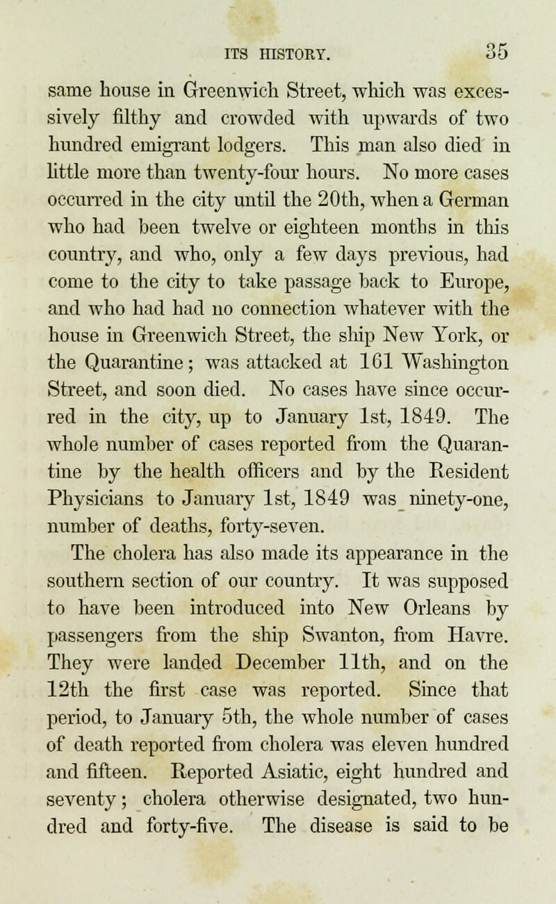 same house in Greenwich Street, which was exces- sively filthy and crowded with upwards of two hundred emigrant lodgers. This man also died in little more than twenty-four hours. No more cases occurred in the city until the 20th, when a German who had been twelve or eighteen months in this country, and who, only a few days previous, had come to the city to take passage back to Europe, and who had had no connection whatever with the house in Greenwich Street, the ship New York, or the Quarantine; was attacked at 161 Washington Street, and soon died. No cases have since occur- red in the city, up to January 1st, 1849. The whole number of cases reported from the Quaran- tine by the health officers and by the Resident Physicians to January 1st, 1849 was ninety-one, number of deaths, forty-seven. The cholera has also made its appearance in the southern section of our country. It was supposed to have been introduced into New Orleans by passengers from the ship Swanton, from Havre. They were landed December 11th, and on the 12th the first case was reported. Since that period, to January 5th, the whole number of cases of death reported from cholera was eleven hundred and fifteen. Reported Asiatic, eight hundred and seventy; cholera otherwise designated, two hun- dred and forty-five. The disease is said to be
