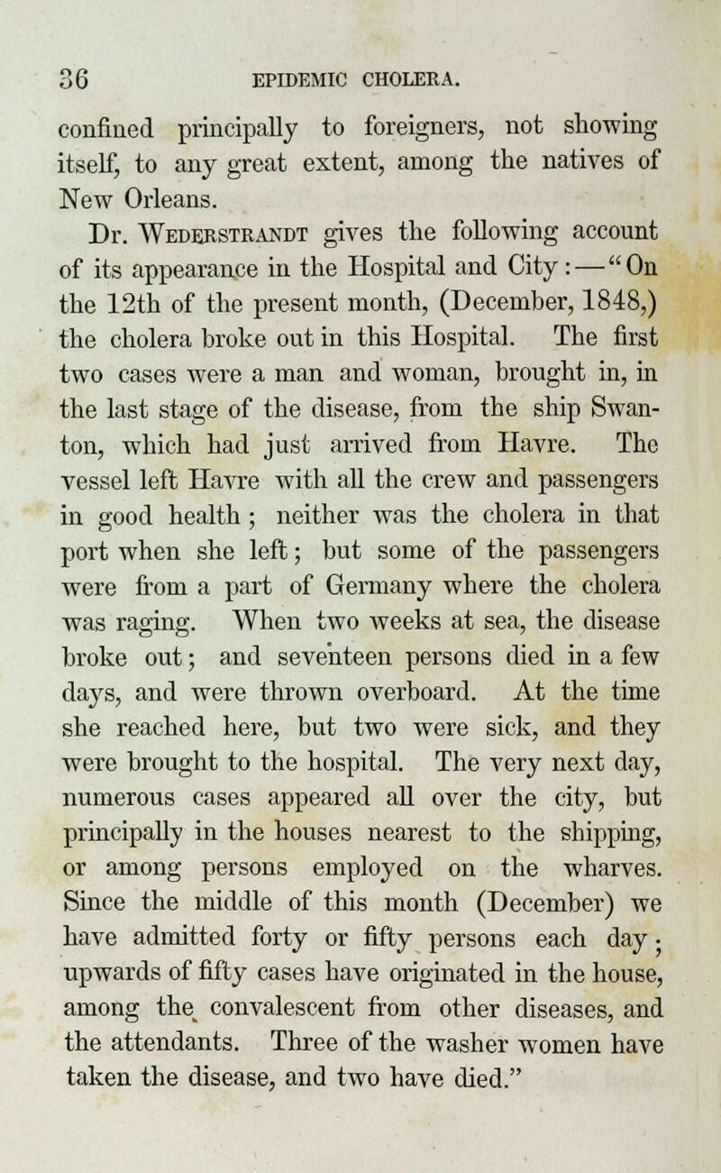 confined principally to foreigners, not showing itself, to any great extent, among the natives of New Orleans. Dr. Wederstrandt gives the following account of its appearance in the Hospital and City:—On the 12th of the present month, (December, 1848,) the cholera broke out in this Hospital. The first two cases were a man and woman, brought in, in the last stage of the disease, from the ship Swan- ton, which had just arrived from Havre. The vessel left Havre with all the crew and passengers in good health ; neither was the cholera in that port when she left; but some of the passengers were from a part of Germany where the cholera was raging. When two weeks at sea, the disease broke out; and seventeen persons died in a few days, and were thrown overboard. At the time she reached here, but two were sick, and they were brought to the hospital. The very next day, numerous cases appeared all over the city, but principally in the houses nearest to the shipping, or among persons employed on the wharves. Since the middle of this month (December) we have admitted forty or fifty persons each day • upwards of fifty cases have originated in the house, among thev convalescent from other diseases, and the attendants. Three of the washer women have taken the disease, and two have died.