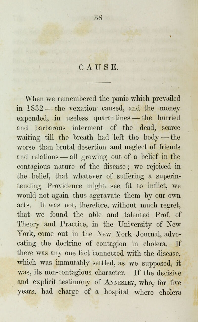 CAUSE. When we remembered the panic which prevailed in 1832—the vexation caused, and the money expended, in useless quarantines — the hurried and barbarous interment of the dead, scarce waiting till the breath had left the body — the worse than brutal desertion and neglect of friends and relations — all growing out of a belief in the contagious nature of the disease; we rejoiced in the belief, that whatever of suffering a superin- tending Providence might see fit to inflict, we would not again thus aggravate them by our own acts. It was not, therefore, without much regret, that we found the able and talented Prof, of Theory and Practice, in the University of New York, come out in the New York Journal, advo- cating the doctrine of contagion in cholera. If there was any one fact connected with the disease, which was immutably settled, as we supposed, it was, its non-contagious character. If the decisive and explicit testimony of Annesley, who, for five years, had charge of a hospital where cholera