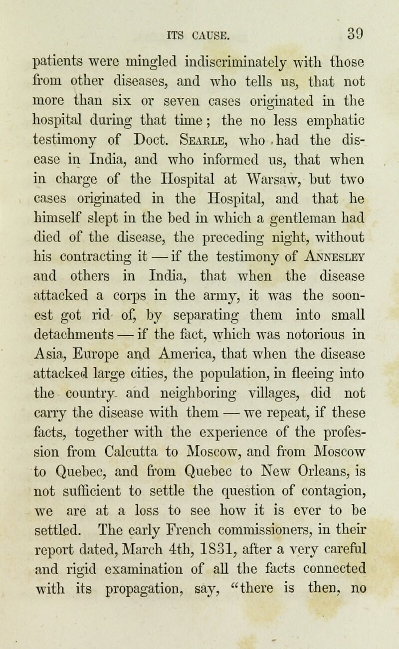 patients were mingled indiscriminately with those from other diseases, and who tells us, that not more than six or seven cases originated in the hospital during that time; the no less emphatic testimony of Doct. Searle, who .had the dis- ease in India, and who informed us, that when in charge of the Hospital at Warsaw, but two cases originated in the Hospital, and that he himself slept in the bed in which a gentleman had died of the disease, the preceding night, without his contracting it — if the testimony of Annesley and others in India, that when the disease attacked a corps in the army, it was the soon- est got rid of, by separating them into small detachments — if the fact, which was notorious in Asia, Europe and America, that when the disease attacked large cities, the population, in fleeing into the country and neighboring villages, did not carry the disease with them — we repeat, if these facts, together with the experience of the profes- sion from Calcutta to Moscow, and from Moscow to Quebec, and from Quebec to New Orleans, is not sufficient to settle the question of contagion, we are at a loss to see how it is ever to be settled. The early French commissioners, in their report dated, March 4th, 1831, after a very careful and rigid examination of all the facts connected with its propagation, say, there is then, no