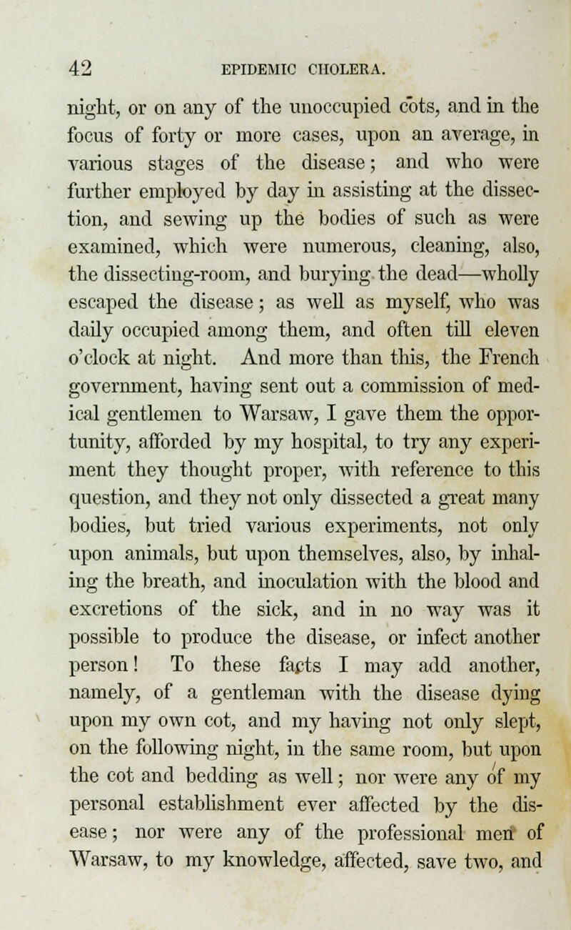 night, or on any of the unoccupied cots, and in the focus of forty or more cases, upon an average, in various stages of the disease; and who were further employed by day in assisting at the dissec- tion, and sewing up the bodies of such as were examined, which were numerous, cleaning, also, the dissecting-room, and burying the dead—wholly escaped the disease; as well as myself, who was daily occupied among them, and often till eleven o'clock at night. And more than this, the French government, having sent out a commission of med- ical gentlemen to Warsaw, I gave them the oppor- tunity, afforded by my hospital, to try any experi- ment they thought proper, with reference to this question, and they not only dissected a great many bodies, but tried various experiments, not only upon animals, but upon themselves, also, by inhal- ing the breath, and inoculation with the blood and excretions of the sick, and in no way was it possible to produce the disease, or infect another person! To these facts I may add another, namely, of a gentleman with the disease dying upon my own cot, and my having not only slept, on the following night, in the same room, but upon the cot and bedding as well; nor were any of my personal establishment ever affected by the dis- ease ; nor were any of the professional men of Warsaw, to my knowledge, affected, save two, and