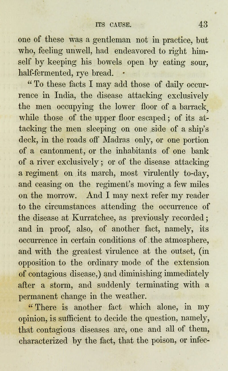 one of these was a gentleman not in practice, but who, feeling unwell, had endeavored to right him- self by keeping his bowels open by eating sour, half-fermented, rye bread. •  To these facts I may add those of daily occur- rence in India, the disease attacking exclusively the men occupying the lower floor of a barrack while those of the upper floor escaped; of its at- tacking the men sleeping on one side of a ship's deck, in the roads off* Madras only, or one portion of a cantonment, or the inhabitants of one bank of a river exclusively; or of the disease attacking a regiment on its march, most virulently to-day, and ceasing on the regiment's moving a few miles on the morrow. And I may next refer my reader to the circumstances attending the occurrence of the disease at Kurratchee, as previously recorded; and in proof, also, of another fact, namely, its occurrence in certain conditions of the atmosphere, and with the greatest virulence at the outset, (in opposition to the ordinary mode of the extension of contagious disease,) and diminishing immediately after a storm, and suddenly terminating with a permanent change in the weather.  There is another fact which alone, in my opinion, is sufficient to decide the question, namely, that contagious diseases are, one and all of them, characterized by the fact, that the poison, or infec-