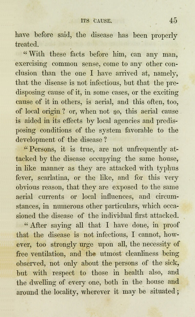 have before said, the disease has been properly treated. With these facts before hiin, can any man, exercising common sense, come to any other con- clusion than the one I have arrived at, namely, that the disease is not hifectious, but that the pre- disposing cause of it, in some cases, or the exciting cause of it in others, is aerial, and this often, too, of local origin ? or, when not so, this aerial cause is aided in its effects by local agencies and predis- posing conditions of the system favorable to the development of the disease ? Persons, it is true, are not unfrequently at- tacked by the disease occupying the same house, in like manner as they are attacked with typhus fever, scarlatina, or the like, and for this very obvious reason, that they are exposed to the same aerial currents or local influences, and circum- stances, in numerous other particulars, which occa- sioned the disease of the individual first attacked.  After saying all that I have done, in proof that the disease is not infectious, I cannot, how- ever, too strongly urge upon all, the necessity of free ventilation, and the utmost cleanliness being observed, not only about the persons of the sick, but with respect to those in health also, and the dwelling of every one, both in the house and around the locality, wherever it may be situated;
