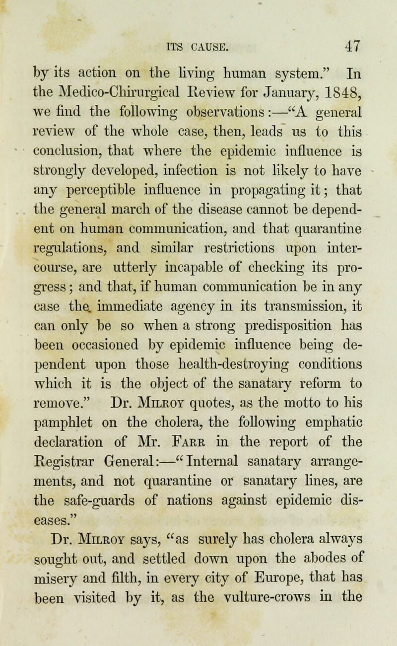 by its action on the living human system. In the Medico-Chirurgical Review for January, 1848, we find the following observations:—A general review of the whole case, then, leads us to this conclusion, that where the epidemic influence is sti'ongly developed, infection is not likely to have any perceptible influence in propagating it; that the general march of the disease cannot be depend- ent on human communication, and that quarantine regulations, and similar restrictions upon niter- course, are utterly incapable of checking its pro- gress ; and that, if human communication be in any case the. immediate agency in its transmission, it can only be so when a strong predisposition has been occasioned by epidemic influence being de- pendent upon those health-destroying conditions which it is the object of the sanatary reform to remove. Dr. Milroy quotes, as the motto to his pamphlet on the cholera, the following emphatic declaration of Mr. Farr in the report of the Registrar General:—Internal sanatary arrange- ments, and not quarantine or sanatary lines, are the safe-guards of nations against epidemic dis- eases. Dr. Milroy says, as surely has cholera always sought out, and settled down upon the abodes of misery and filth, in every city of Europe, that has been Arisited by it, as the vulture-crows in the