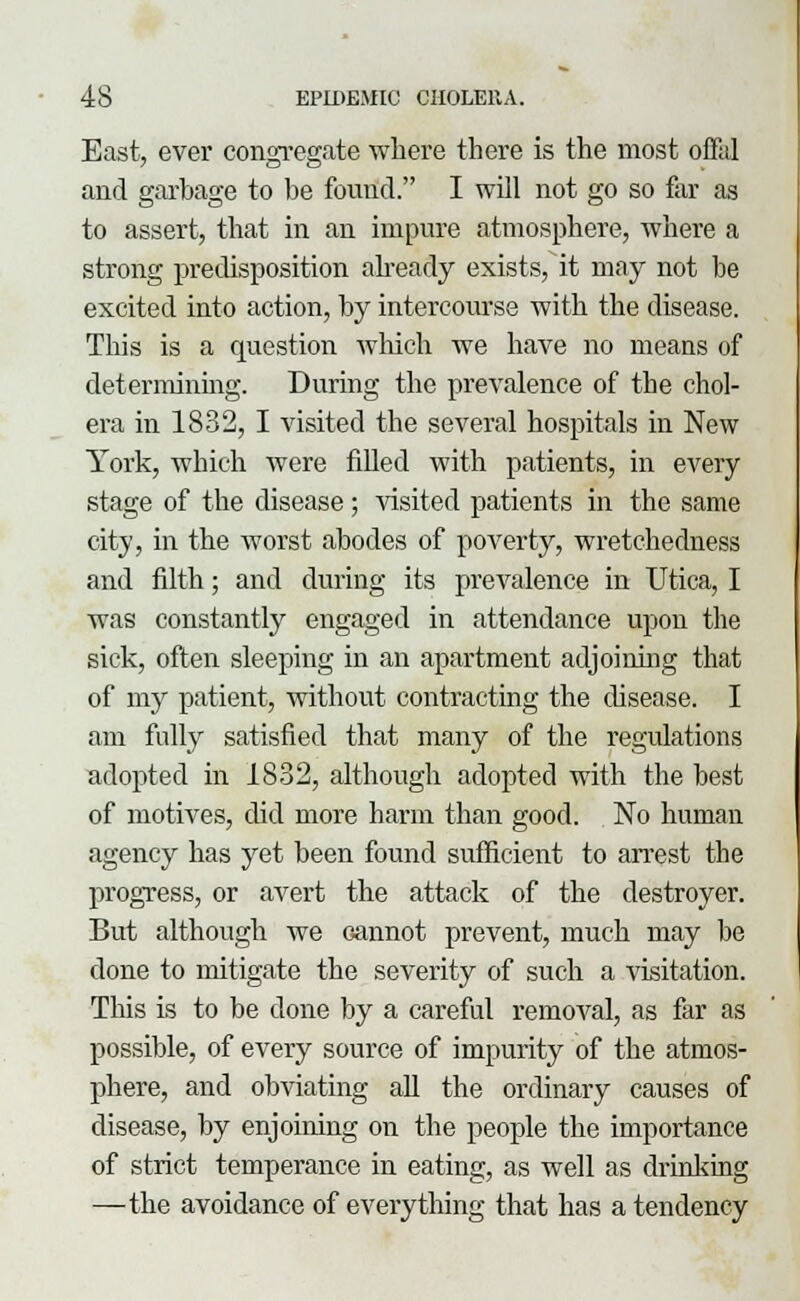 East, ever congregate where there is the most offal and garbage to be found. I will not go so far as to assert, that in an impure atmosphere, where a strong predisposition already exists, it may not be excited into action, by intercourse with the disease. This is a question which we have no means of determining. During the prevalence of the chol- era in 1832, I visited the several hospitals in New York, which were filled with patients, in every stage of the disease; visited patients in the same city, in the worst abodes of poverty, wretchedness and filth; and during its prevalence in Utica, I was constantly engaged in attendance upon the sick, often sleeping in an apartment adjoining that of my patient, without contracting the disease. I am fully satisfied that many of the regulations adopted in 1832, although adopted with the best of motives, did more harm than good. No human agency has yet been found sufficient to arrest the progress, or avert the attack of the destroyer. But although we Gannot prevent, much may be done to mitigate the severity of such a visitation. This is to be done by a careful removal, as far as possible, of every source of impurity of the atmos- phere, and obviating all the ordinary causes of disease, by enjoining on the people the importance of strict temperance in eating, as well as drinking —the avoidance of everything that has a tendency
