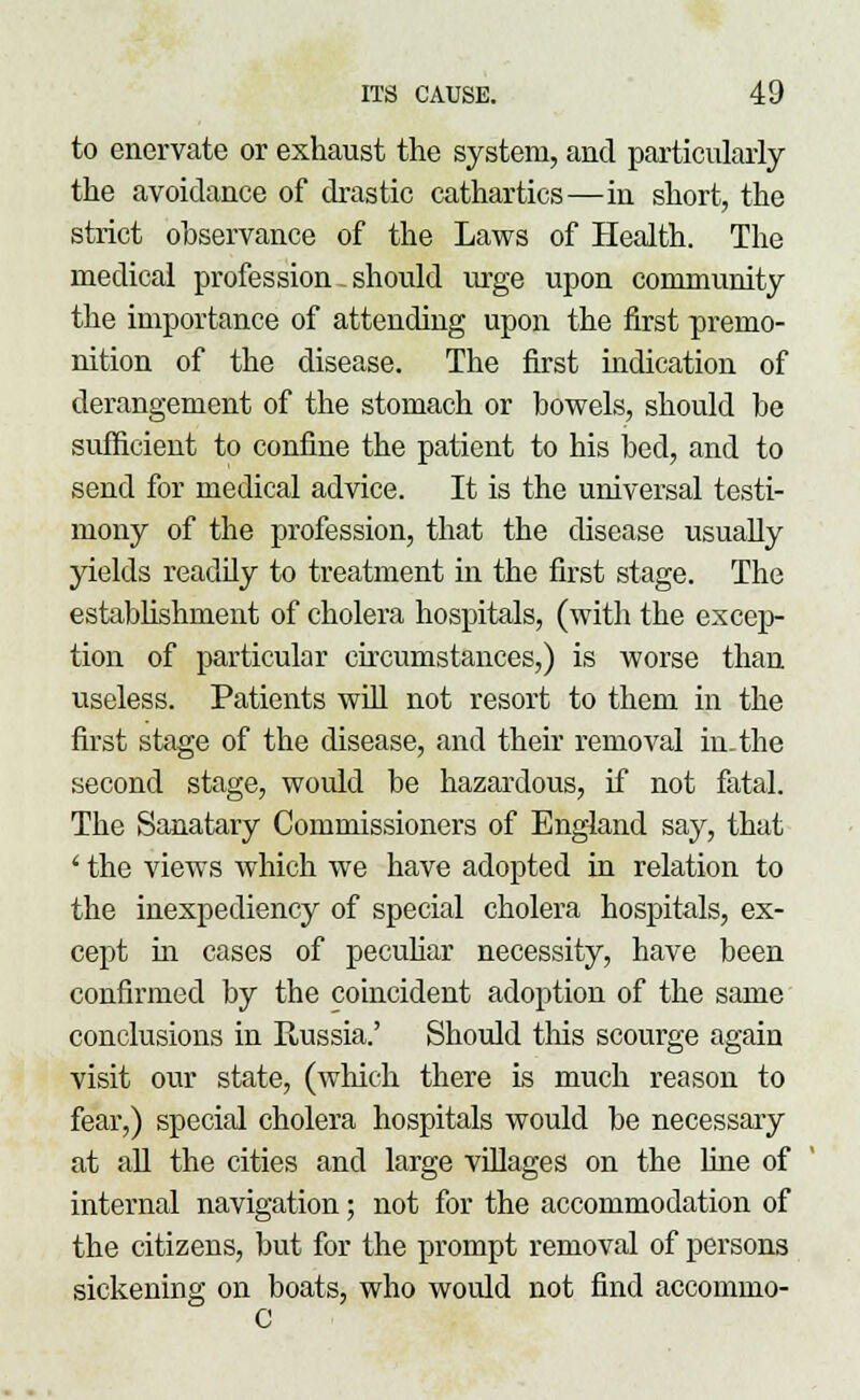 to enervate or exhaust the system, and particularly the avoidance of drastic cathartics—in short, the strict observance of the Laws of Health. The medical profession. should urge upon community the importance of attending upon the first premo- nition of the disease. The first mdication of derangement of the stomach or bowels, should be sufficient to confine the patient to his bed, and to send for medical advice. It is the universal testi- mony of the profession, that the disease usually yields readily to treatment in the first stage. The establishment of cholera hospitals, (with the excep- tion of particular circumstances,) is worse than useless. Patients will not resort to them in the first stage of the disease, and their removal in. the second stage, would be hazardous, if not fatal. The Sanatary Commissioners of England say, that ' the views which we have adopted in relation to the inexpediency of special cholera hospitals, ex- cept in cases of peculiar necessity, have been confirmed by the coincident adoption of the same conclusions in Prussia.' Should tins scourge again visit our state, (which there is much reason to fear,) special cholera hospitals would be necessary at all the cities and large villages on the line of internal navigation; not for the accommodation of the citizens, but for the prompt removal of persons sickening on boats, who would not find accommo- C