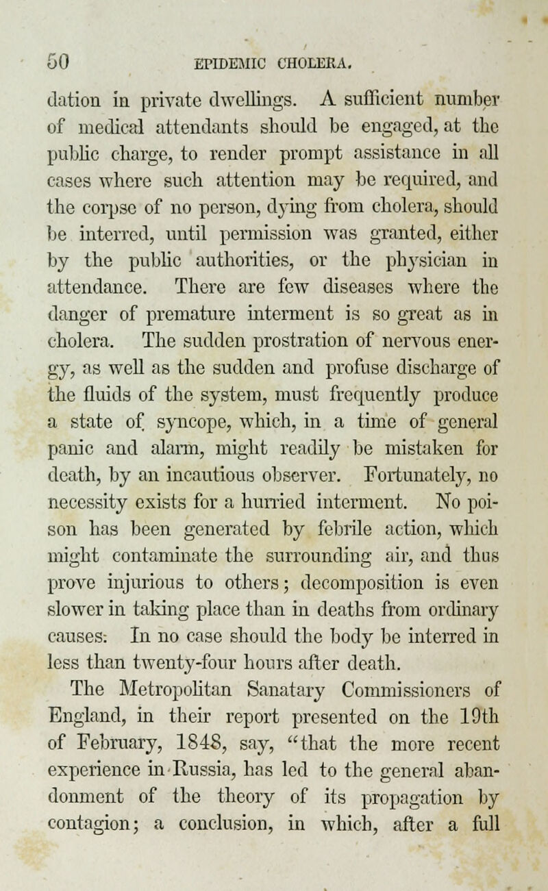 dation in private dwellings. A sufficient number of medical attendants should be engaged, at the public charge, to render prompt assistance in all cases where such attention may be required, and the corpse of no person, dying from cholera, should be interred, until permission was granted, either by the public authorities, or the physician in attendance. There are few diseases where the danger of premature interment is so great as in cholera. The sudden prostration of nervous ener- gy, as well as the sudden and profuse discharge of the fluids of the system, must frequently produce a state of syncope, which, in a time of general panic and alarm, might readily be mistaken for death, by an incautious observer. Fortunately, no necessity exists for a hurried interment. No poi- son has been generated by febrile action, which might contaminate the surrounding air, and thus prove injurious to others; decomposition is even slower in taking place than in deaths from ordinary causes: In no case should the body be interred in less than twenty-four hours after death. The Metropolitan Sanatary Commissioners of England, in their report presented on the 10th of February, 1848, say, that the more recent experience in Russia, has led to the general aban- donment of the theory of its propagation by contagion; a conclusion, in which, after a full
