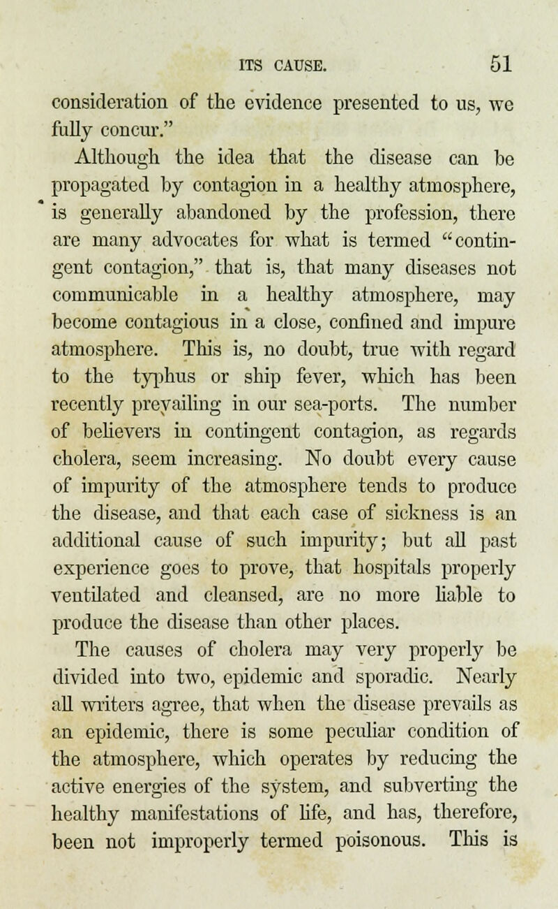 consideration of the evidence presented to us, we fully concur. Although the idea that the disease can be propagated by contagion in a healthy atmosphere, is generally abandoned by the profession, there are many advocates for what is termed contin- gent contagion, that is, that many diseases not communicable in a healthy atmosphere, may become contagious in a close, confined and impure atmosphere. This is, no doubt, true with regard to the typhus or ship fever, which has been recently prevailing in our sea-ports. The number of believers in contingent contagion, as regards cholera, seem increasing. No doubt every cause of impurity of the atmosphere tends to produce the disease, and that each case of sickness is an additional cause of such impurity; but all past experience goes to prove, that hospitals properly ventilated and cleansed, are no more liable to produce the disease than other places. The causes of cholera may very properly be divided into two, epidemic and sporadic. Nearly all writers agree, that when the disease prevails as an epidemic, there is some peculiar condition of the atmosphere, which operates by reducing the active energies of the system, and subverting the healthy manifestations of fife, and has, therefore, been not improperly termed poisonous. Tins is