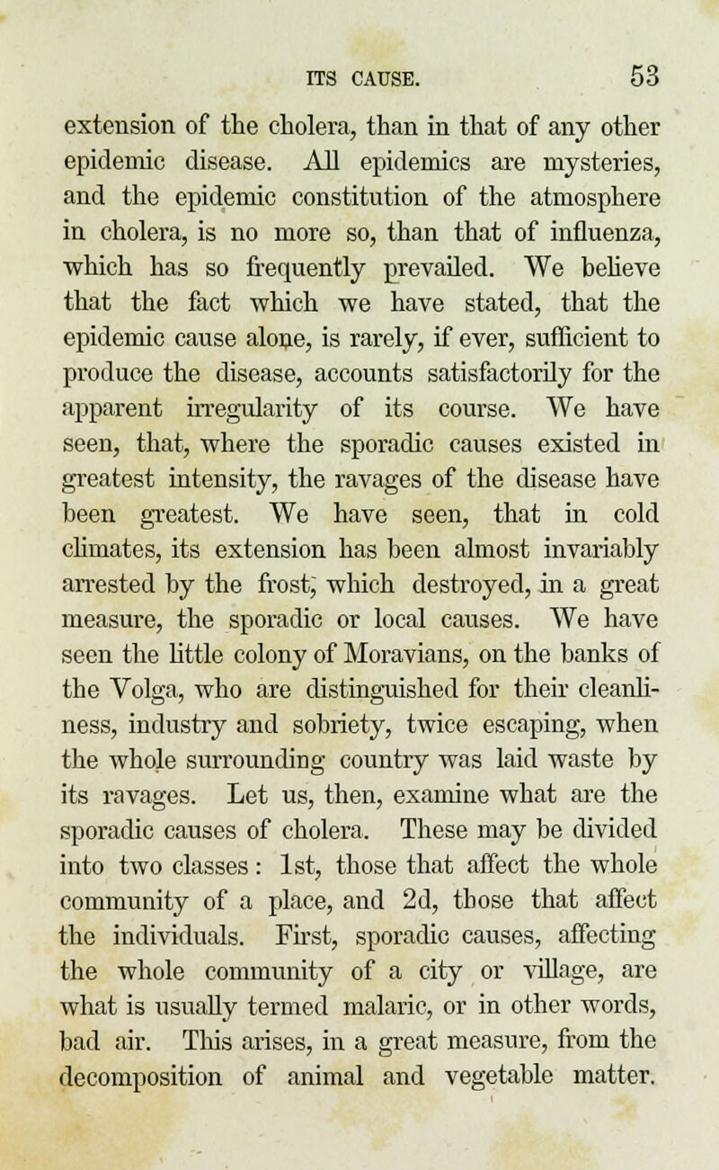 extension of the cholera, than in that of any other epidemic disease. All epidemics are mysteries, and the epidemic constitution of the atmosphere in cholera, is no more so, than that of influenza, which has so frequently prevailed. We believe that the fact which we have stated, that the epidemic cause alone, is rarely, if ever, sufficient to produce the disease, accounts satisfactorily for the apparent irregularity of its course. We have seen, that, where the sporadic causes existed in greatest intensity, the ravages of the disease have been greatest. We have seen, that in cold climates, its extension has been almost invariably arrested by the frost, which destroyed, in a great measure, the sporadic or local causes. We have seen the little colony of Moravians, on the banks of the Volga, who are distinguished for their cleanli- ness, industry and sobriety, twice escaping, when the whole surrounding country was laid waste by its ravages. Let us, then, examine what are the sporadic causes of cholera. These may be divided into two classes: 1st, those that affect the whole community of a place, and 2d, those that affect the individuals. First, sporadic causes, affecting the whole community of a city or village, are what is usually termed malaric, or in other words, bad air. This arises, in a great measure, from the decomposition of animal and vegetable matter.