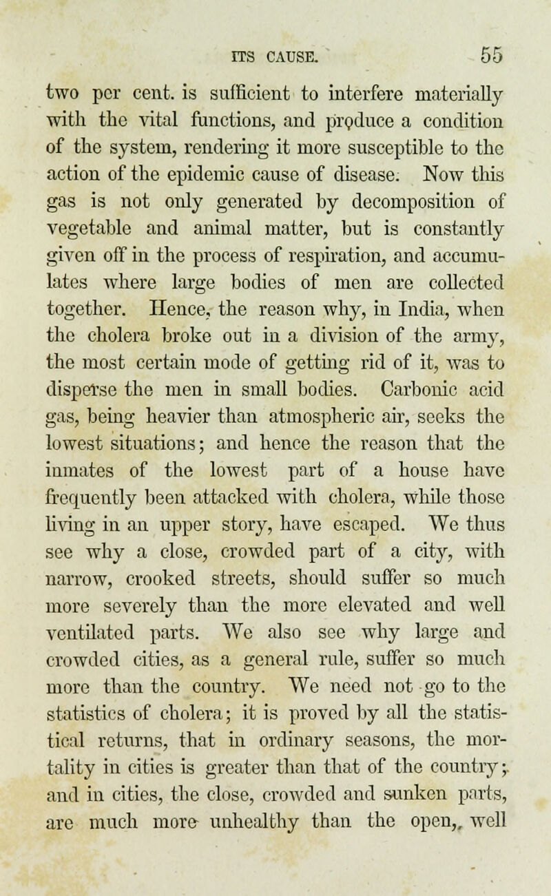 two per cent, is sufficient to interfere materially with the vital functions, and produce a condition of the system, rendering it more susceptible to the action of the epidemic cause of disease. Now this gas is not only generated by decomposition of vegetable and animal matter, but is constantly given off in the process of respiration, and accumu- lates where large bodies of men are collected together. Hence, the reason why, in India, when the cholera broke out in a division of the army, the most certain mode of getting rid of it, was to disperse the men in small bodies. Carbonic acid gas, being heavier than atmospheric air, seeks the lowest situations; and hence the reason that the inmates of the lowest part of a house have frequently been attacked with cholera, while those living in an upper story, have escaped. We thus see why a close, crowded part of a city, with narrow, crooked streets, should suffer so much more severely than the more elevated and well ventdated parts. We also see why large and crowded cities, as a general rule, suffer so much more than the country. We need not go to the statistics of cholera; it is proved by all the statis- tical returns, that in ordinary seasons, the mor- tality in cities is greater than that of the country;, and in cities, the close, crowded and sunken parts, are much more- unhealthy than the open,, well