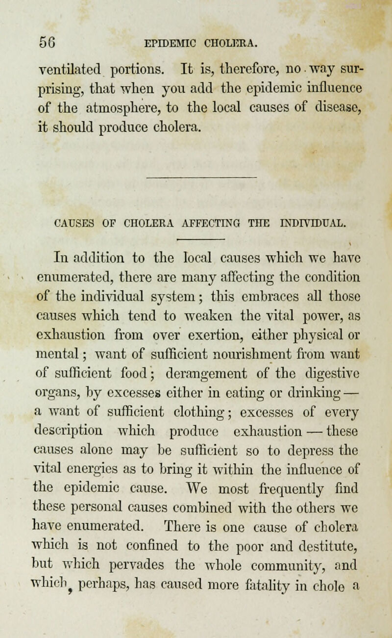 ventilated portions. It is, therefore, no way sur- prising, that when you add the epidemic influence of the atmosphere, to the local causes of disease, it should produce cholera. CAUSES OF CHOLERA AFFECTING THE INDIVIDUAL. In addition to the local causes which we have enumerated, there are many affecting the condition of the individual system; this embraces all those causes which tend to weaken the vital power, as exhaustion from over exertion, either physical or mental; want of sufficient nourishment from want of sufficient food; derangement of the digestive organs, by excesses either in eating or drinking — a Avant of sufficient clothing; excesses of every description which produce exhaustion — these causes alone may be sufficient so to depress the vital energies as to bring it within the influence of the epidemic cause. We most frequently find these personal causes combined with the others we have enumerated. There is one cause of cholera which is not confined to the poor and destitute, but which pervades the whole community, and wnicbj perhaps, has caused more fatality in chole a