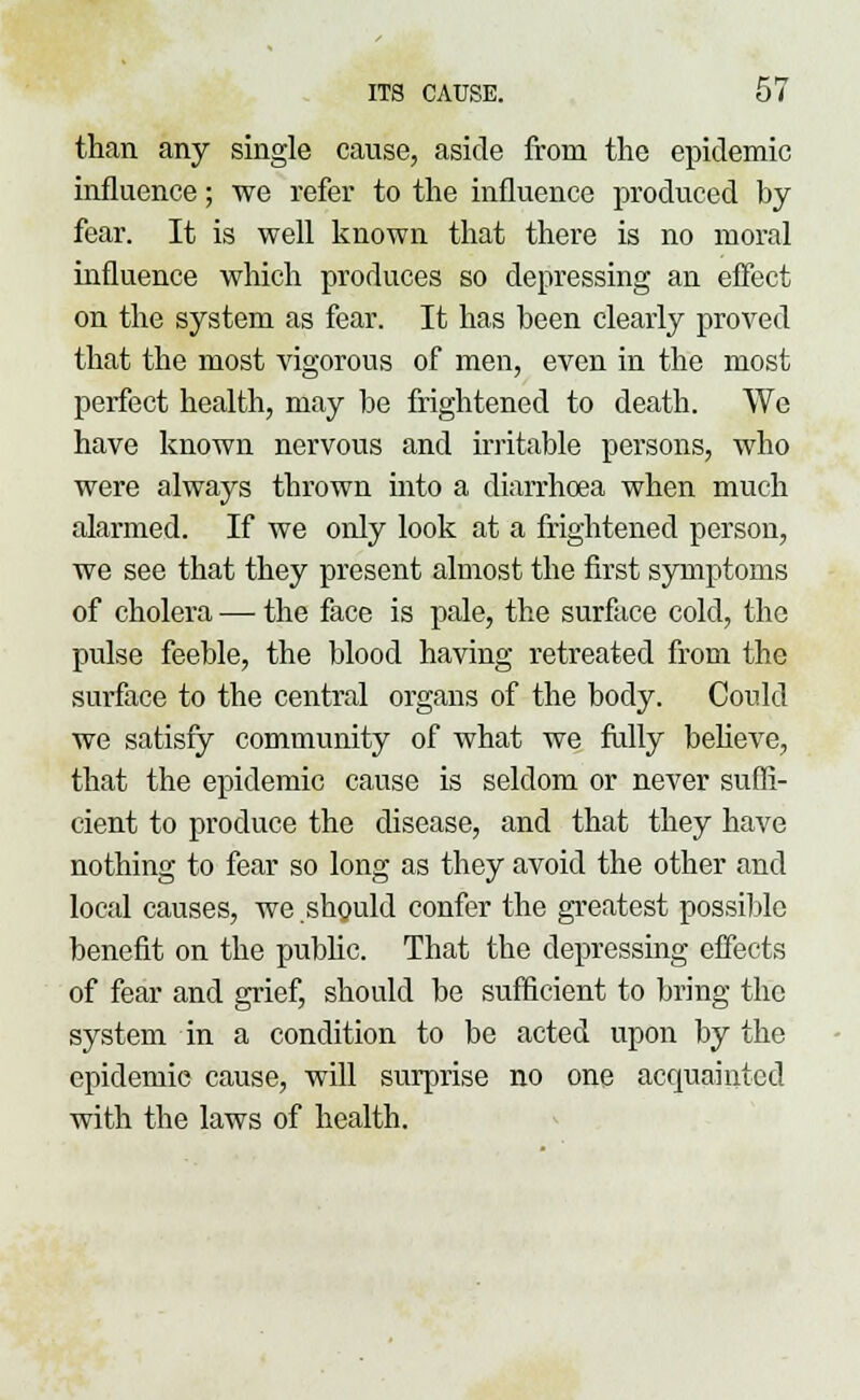than any single cause, aside from the epidemic influence; we refer to the influence produced by fear. It is well known that there is no moral influence which produces so depressing an effect on the system as fear. It has been clearly proved that the most vigorous of men, even in the most perfect health, may be frightened to death. We have known nervous and irritable persons, who were always thrown into a diarrhoea when much alarmed. If we only look at a frightened person, we see that they present almost the first symptoms of cholera — the face is pale, the surface cold, the pulse feeble, the blood having retreated from the surface to the central organs of the body. Could we satisfy community of what we fully believe, that the epidemic cause is seldom or never suffi- cient to produce the disease, and that they have nothing to fear so long as they avoid the other and local causes, we should confer the greatest possible benefit on the public. That the depressing effects of fear and grief, should be sufficient to bring the system in a condition to be acted upon by the epidemic cause, will surprise no one acquainted with the laws of health.