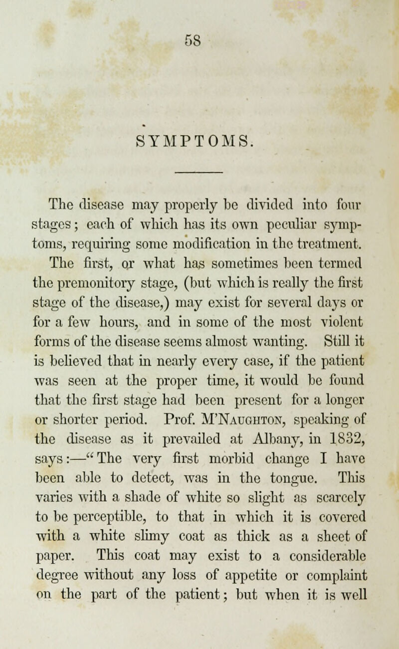 SYMPTOMS. The disease may properly be divided into four stages; each of which has its own peculiar symp- toms, requiring some modification in the treatment. The first, or what has sometimes been termed the premonitory stage, (but which is really the first stage of the disease,) may exist for several days or for a few hours, and in some of the most violent forms of the disease seems almost wanting. Still it is believed that in nearly every case, if the patient was seen at the proper time, it would be found that the first stage had been present for a longer or shorter period. Prof. M'Naughton, speaking of the disease as it prevailed at Albany, in 1832, says:— The very first morbid change I have been able to detect, was in the tongue. Tins varies with a shade of white so slight as scarcely to be perceptible, to that in which it is covered with a white slimy coat as thick as a sheet of paper. This coat may exist to a considerable degree without any loss of appetite or complaint on the part of the patient; but when it is well