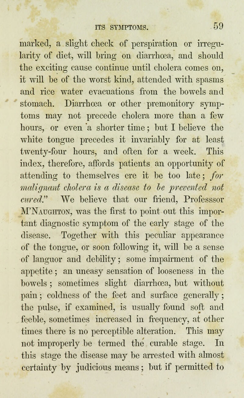marked, a slight check of perspiration or irregu- larity of diet, will bring on diarrhoea, and should the exciting cause continue until cholera comes on, it will be of the worst kind, attended with spasms and rice water evacuations from the bowels and stomach. Diarrhoea or other premonitory symp- toms may not precede cholera more than a few hours, or even 'a shorter time ; but I believe the white tongue precedes it invariably for at least twenty-four hours, and often for a week. This index, therefore, affords patients an opportunity of attending to themselves ere it be too late; for malignant cholera is a disease to be prevented not cured. We believe that our friend, Professsor M'Natjghton, was the first to point out this impor- tant diagnostic symptom of the early stage of the disease. Together with this peculiar appearance of the tongue, or soon following it, will be a sense of languor and debility; some impairment of the appetite ; an uneasy sensation of looseness in the bowels ; sometimes slight diarrhoea, but without pain; coldness of the feet and surface generally; the pulse, if examined, is usually found soft and feeble, sometimes increased in frequency, at other times there is no perceptible alteration. This may not improperly be termed the curable stage. In this stage the disease may be arrested with almost certainty by judicious means; but if permitted to