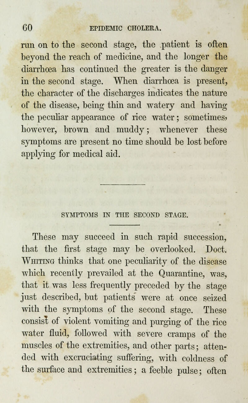 run on to the second stage, the patient is often beyond the reach of medicine, and the longer the diarrhoea has continued the greater is the danger in the second stage. When diarrhoea is present, the character of the discharges indicates the nature of the disease, being thin and watery and having the peculiar appearance of rice water; sometimes? however, brown and muddy; whenever these symptoms are present no time should be lost before applying for medical aid. SYMPTOMS IN THE SECOND STAGE. These may succeed in such rapid succession, that the first stage may be overlooked. Doct. Whiting thinks that one peculiarity of the disease which recently prevailed at the Quarantine, was, that it was less frequently preceded by the stage just described, but patients were at once seized with the symptoms of the second stage. These consist of violent vomiting and purging of the rice water fluid, followed with severe cramps of the muscles of the extremities, and other parts; atten- ded with excruciating suffering, with coldness of the surface and extremities; a feeble pulse; often