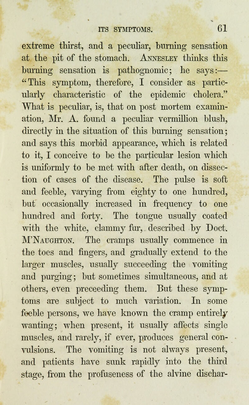 extreme thirst, and a peculiar, burning sensation at the pit of the stomach. Annesiey thinks this burning sensation is pathognomic; he says:— This symptom, therefore, I consider as partic- ularly characteristic of the epidemic cholera. What is peculiar, is, that on post mortem examin- ation, Mr. A. found a peculiar vermillion blush, directly in the situation of this burning sensation; and says this moi'bid appearance, which is related to it, I conceive to be the particular lesion which is uniformly to be met with after death, on dissec- tion of cases of the disease. The pulse is soft and feeble, varying from eighty to one hundred, but occasionally increased in frequency to one hundred and forty. The tongue usually coated with the white, clammy fur, described by Doct. M'Naughton. The cramps usually commence in the toes and fingers, and gradually extend to the larger muscles, usually succeeding the vomiting and purging; but sometimes simultaneous, and at others, even preceeding them. But these symp- toms are subject to much variation. In some feeble persons, we have known the cramp entirely wanting; when present, it usually affects single muscles, and rarely, if ever, produces general con- vulsions. The vomiting is not always present, and patients have sunk rapidly into the third stage, from the profuseness of the alvine dischar-