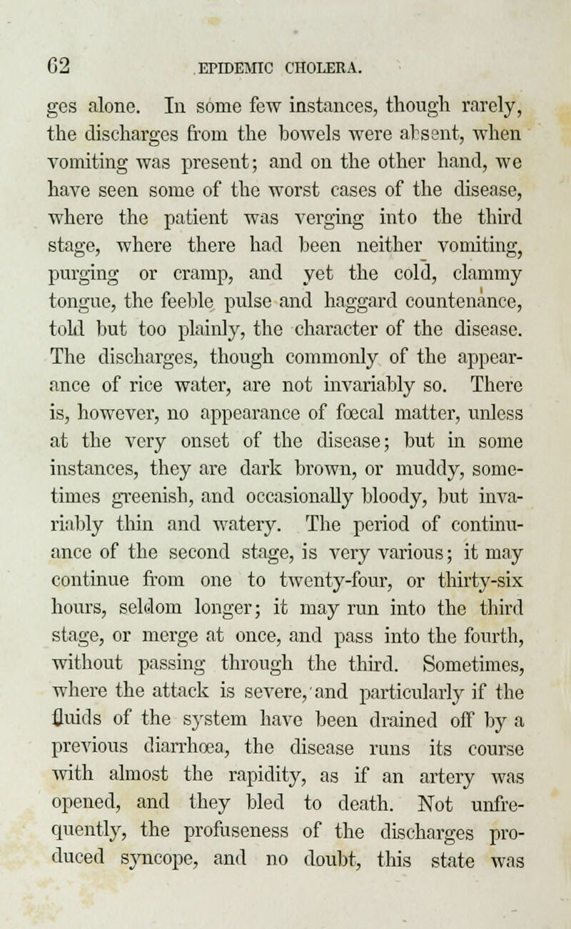 gos alone. In some few instances, though rarely, the discharges from the bowels were absent, when vomiting was present; and on the other hand, we have seen some of the worst cases of the disease, where the patient was verging into the third stage, where there had been neither vomiting, purging or cramp, and yet the cold, clammy tongue, the feeble pulse and haggard countenance, told but too plainly, the character of the disease. The discharges, though commonly of the appear- ance of rice water, are not invariably so. There is, however, no appearance of foecal matter, unless at the very onset of the disease; but in some instances, they are dark brown, or muddy, some- times greenish, and occasionally bloody, but inva- riably thin and watery. The period of continu- ance of the second stage, is very various; it may continue from one to twenty-four, or thirty-six hours, seldom longer; it may run into the third stage, or merge at once, and pass into the fourth, without passing through the third. Sometimes, where the attack is severe, and particularly if the fluids of the system have been drained off by a previous diarrhoea, the disease runs its course with almost the rapidity, as if an artery was opened, and they bled to death. Not unfre- quently, the profuseness of the discharges pro- duced syncope, and no doubt, this state was