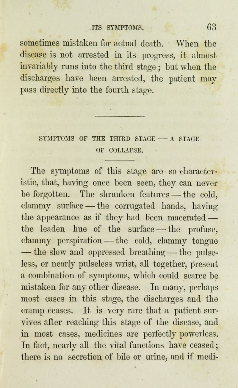 sometimes mistaken for actual death. When the disease is not arrested in its progress, it almost invariably runs into the third stage; but when the discharges have been arrested, the patient may pass directly into the fourth stage. SYMPTOMS OP THE THIRD STAGE A STAGE OP COLLAPSE. The symptoms of this stage are so character- istic, that, having once been seen, they can never be forgotten. The shrunken features —■ the cold, clammy surface — the corrugated hands, having the appearance as if they had been macerated — the leaden hue of the surface—-the profuse, clammy perspiration — the cold, clammy tongue — the slow and oppressed breathing — the pulse- less, or nearly pulseless wrist, all together, present a combination of symptoms, which could scarce be mistaken for any other disease. In many, perhaps most cases in this stage, the discharges and the cramp ceases. It is very rare that a patient sur- vives after reaching this stage of the disease, and in most cases, medicines are perfectly powerless. In fact, nearly all the vital functions have ceased; there is no secretion of bile or urine, and if medi-