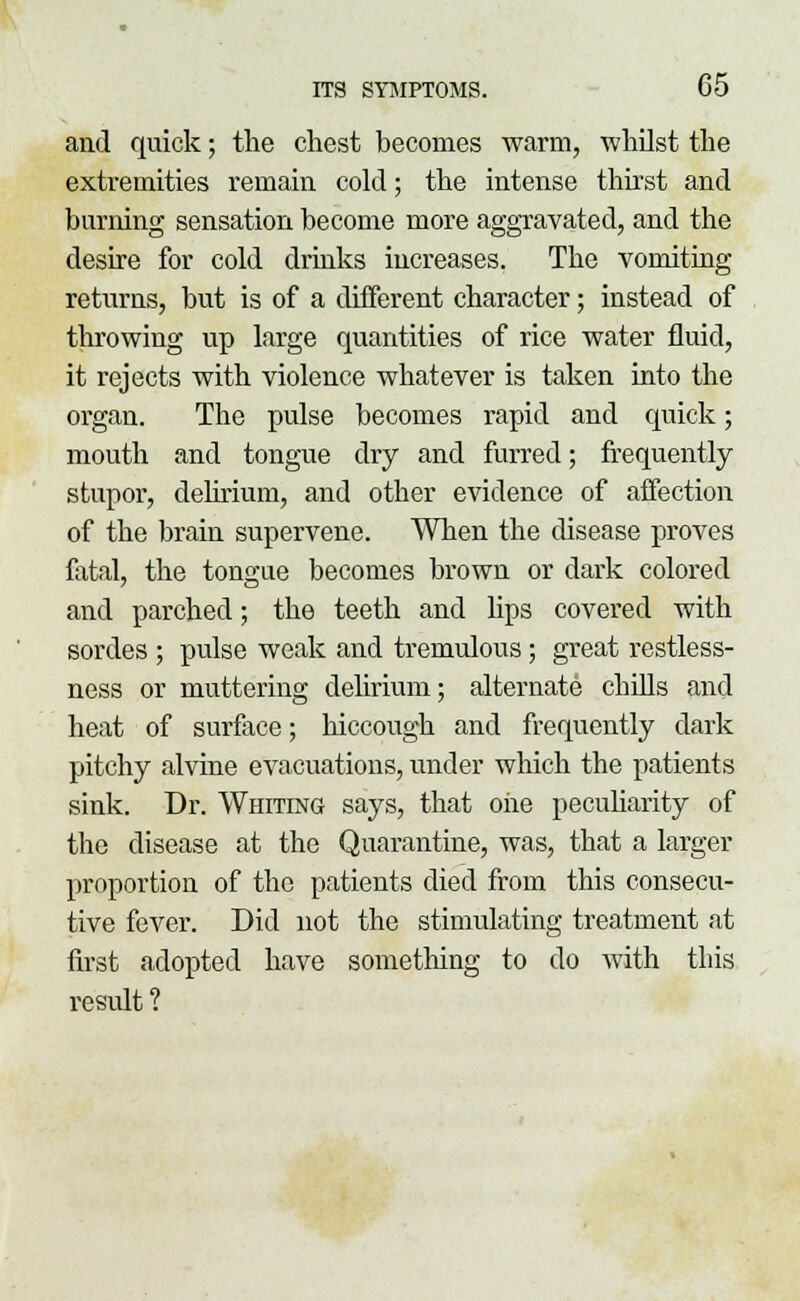 and quick; the chest becomes warm, whilst the extremities remain cold; the intense thirst and burning sensation become more aggravated, and the desire for cold drinks increases. The vomiting returns, but is of a different character; instead of throwing up large quantities of rice water fluid, it rejects with violence whatever is taken into the organ. The pulse becomes rapid and quick; mouth and tongue dry and furred; frequently stupor, delirium, and other evidence of affection of the brain supervene. When the disease proves fatal, the tongue becomes brown or dark colored and parched; the teeth and lips covered with sordes ; pulse weak and tremulous; great restless- ness or muttering delirium; alternate chills and heat of surface; hiccough and frequently dark pitchy alvine evacuations, under which the patients sink. Dr. Whiting says, that oiie peculiarity of the disease at the Quarantine, was, that a larger proportion of the patients died from this consecu- tive fever. Did not the stimulating treatment at first adopted have something to do with this result ?