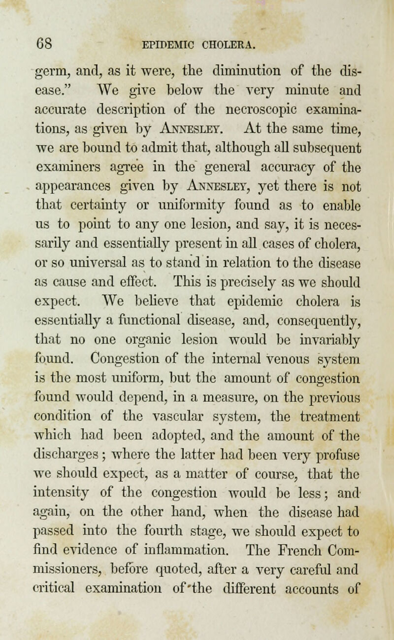 germ, and, as it were, the diminution of the dis- ease. We give below the very minute and accurate description of the necroscopic examina- tions, as given by Annesley. At the same time, we are bound to admit that, although all subsequent examiners agree in the general accuracy of the appearances given by Annesley, yet there is not that certainty or uniformity found as to enable us to point to any one lesion, and say, it is neces- sardy and essentially present in all cases of cholera, or so universal as to stand in relation to the disease as cause and effect. This is precisely as we should expect. We believe that epidemic cholera is essentially a functional disease, and, consequently, that no one organic lesion would be invariably found. Congestion of the internal venous system is the most uniform, but the amount of congestion found would depend, in a measure, on the previous condition of the vascular system, the treatment which had been adopted, and the amount of the discharges ; where the latter had been very profuse we should expect, as a matter of course, that the intensity of the congestion would be less; and again, on the other hand, when the disease had passed into the fourth stage, we should expect to find evidence of inflammation. The French Com- missioners, before quoted, after a very careful and critical examination of'the different accounts of