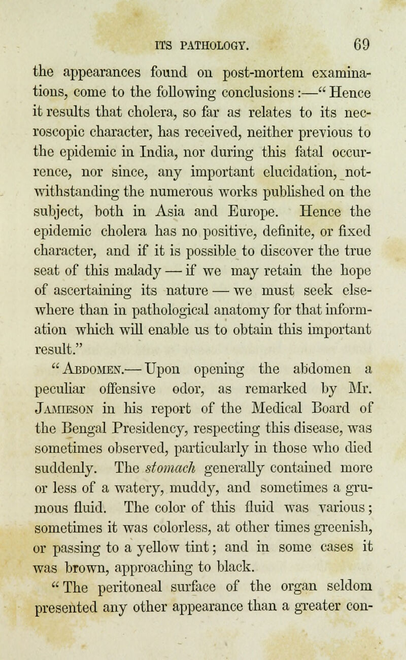 the appearances found on post-mortem examina- tions, come to the following conclusions:— Hence it results that cholera, so far as relates to its nec- roscopic character, has received, neither previous to the epidemic in India, nor during this fatal occur- rence, nor since, any important elucidation, not- withstanding the numerous works published on the subject, both in Asia and Europe. Hence the epidemic cholera has no positive, definite, or fixed character, and if it is possible to discover the true seat of this malady — if we may retain the hope of ascertaining its nature — we must seek else- where than in pathological anatomy for that inform- ation which will enable us to obtain this important result. Abdomen.— Upon opening the abdomen a peculiar offensive odor, as remarked by Mr. Jamieson in his report of the Medical Board of the Bengal Presidency, respecting this disease, was sometimes observed, particularly in those who died suddenly. The stomach generally contained more or less of a watery, muddy, and sometimes a gru- mous fluid. The color of this fluid was various; sometimes it was colorless, at other times greenish, or passing to a yellow tint; and in some cases it was brown, approaching to black. The peritoneal surface of the organ seldom presented any other appearance than a greater con-