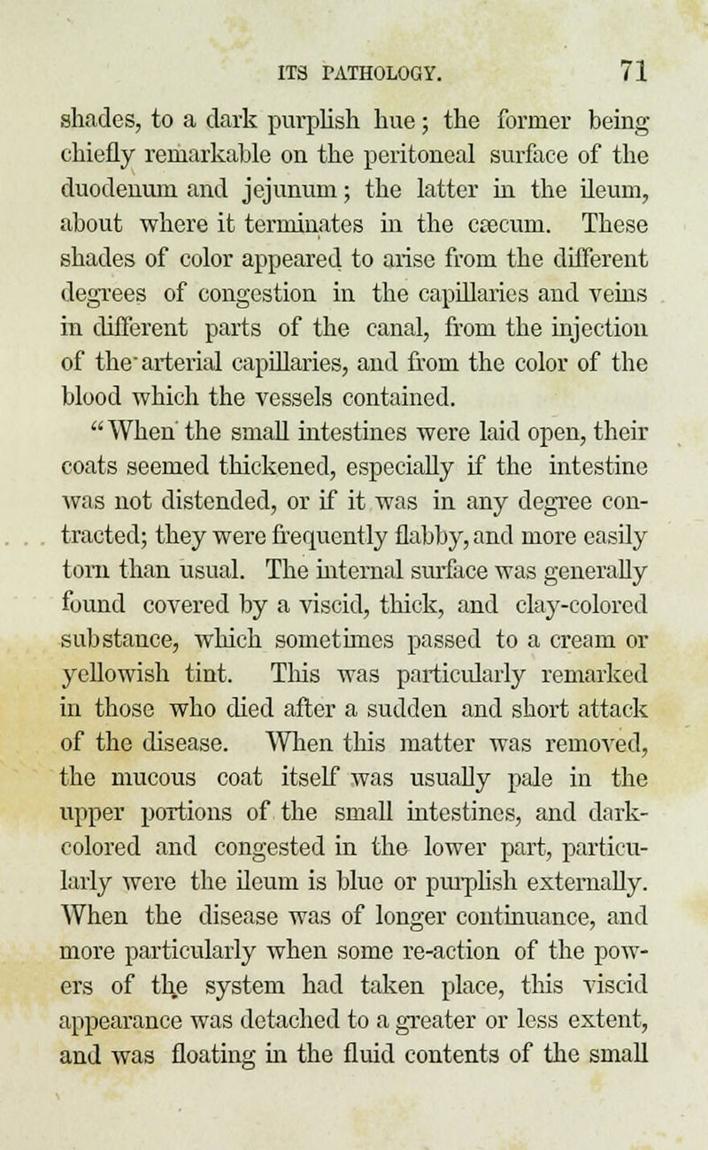 shades, to a dark purplish hue; the former being chiefly remarkable on the peritoneal surface of the duodenum and jejunum; the latter in the ileum, about where it terminates hi the csecum. These shades of color appeared to arise from the different degrees of congestion in the capillaries and veins in different parts of the canal, from the injection of the arterial capillaries, and from the color of the blood which the vessels contained. When the small intestines were laid open, their coats seemed thickened, especially if the intestine was not distended, or if it was in any degree con- tracted; they were frequently flabby, and more easily torn than usual. The internal surface was generally found covered by a viscid, thick, and clay-colored substance, which somethnes passed to a cream or yellowish tint. This was particularly remarked in those who died after a sudden and short attack of the disease. When this matter was removed, the mucous coat itself was usually pale in the upper portions of the small intestines, and dark- colored and congested in the lower part, particu- larly were the ileum is blue or purplish externally. When the disease was of longer continuance, and more particularly when some re-action of the pow- ers of th,e system had taken place, this viscid appearance was detached to a greater or less extent, and was floating in the fluid contents of the small