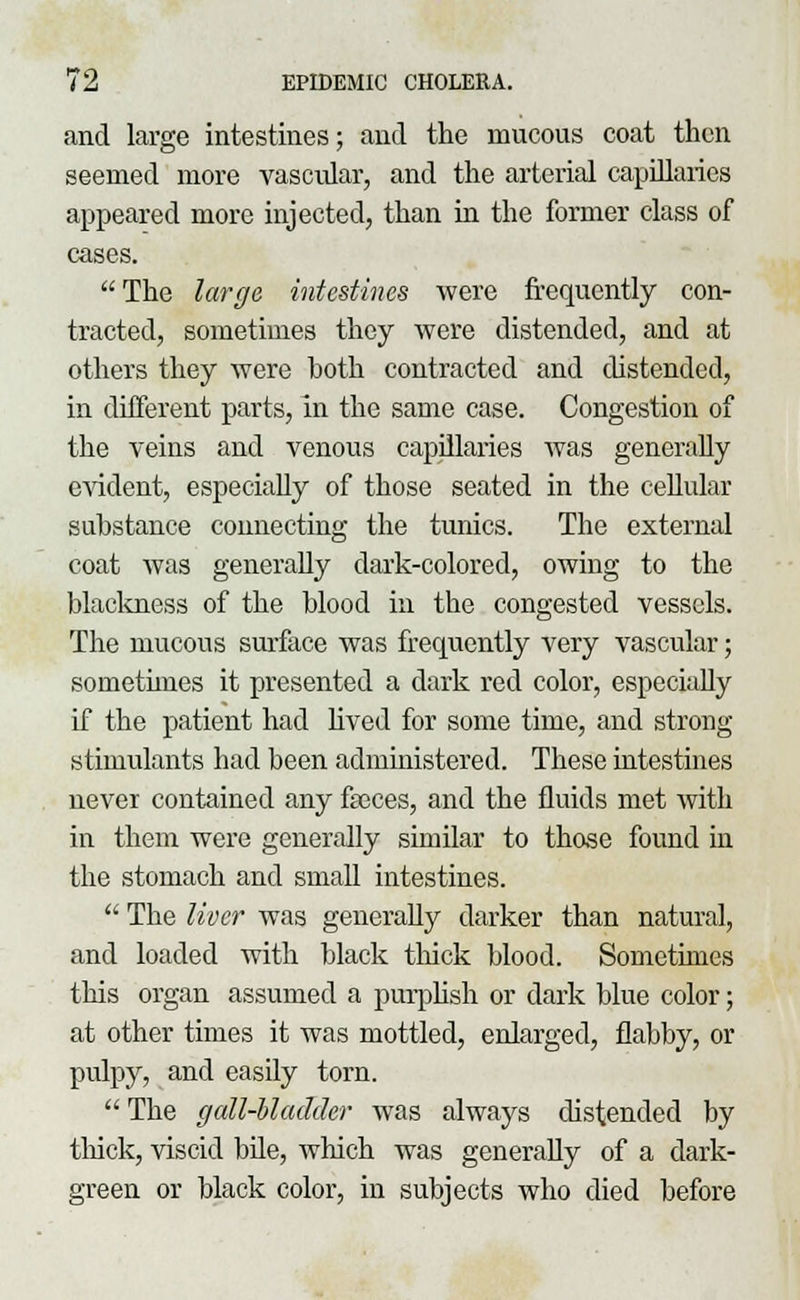 and large intestines; and the mucous coat then seemed more vascular, and the arterial capillaries appeared more injected, than in the former class of cases.  The large intestines were frequently con- tracted, sometimes they were distended, and at others they were hoth contracted and distended, in different parts, in the same case. Congestion of the veins and venous capillaries was generally evident, especially of those seated in the cellular substance connecting the tunics. The external coat was generally dark-colored, owing to the blackness of the blood in the congested vessels. The mucous surface was frecmently very vascular; sometimes it presented a dark red color, especially if the patient had lived for some time, and strong stimulants had been administered. These intestines never contained any faeces, and the fluids met with in them were generally similar to those found in the stomach and small intestines.  The liver was generally darker than natural, and loaded with black thick blood. Sometimes this organ assumed a purplish or dark blue color; at other times it was mottled, enlarged, flabby, or pulpy, and easily torn.  The gall-bladder was always distended by thick, viscid bile, which was generally of a dark- green or black color, in subjects who died before