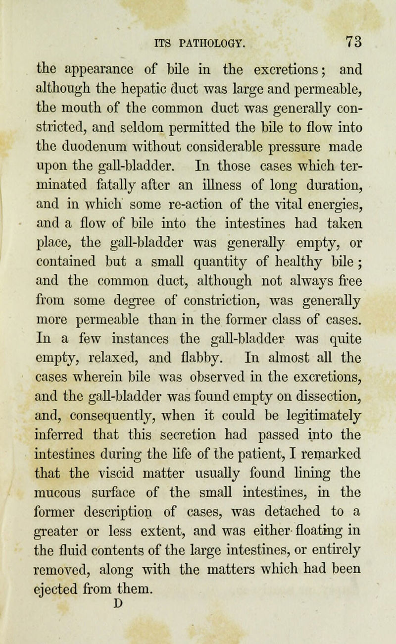 the appearance of bile in the excretions; and although the hepatic duct was large and permeable, the mouth of the common duct was generally con- stricted, and seldom permitted the bile to flow into the duodenum without considerable pressure made upon the gall-bladder. In those cases which ter- minated fatally after an illness of long duration, and in which some re-action of the vital energies, and a flow of bile into the intestines had taken place, the gall-bladder was generally empty, or contained but a small quantity of healthy bile; and the common duct, although not always free from some degree of constriction, was generally more permeable than in the former class of cases. In a few instances the gall-bladder- was quite empty, relaxed, and flabby. In almost all the cases wherein bile was observed in the excretions, and the gall-bladder was found empty on dissection, and, consequently, when it could be legitimately inferred that this secretion had passed into the intestines during the life of the patient, I remarked that the viscid matter usually found lining the mucous surface of the small intestines, in the former description of cases, was detached to a greater or less extent, and was either floating in the fluid contents of the large intestines, or entirely removed, along with the matters which had been ejected from them. D
