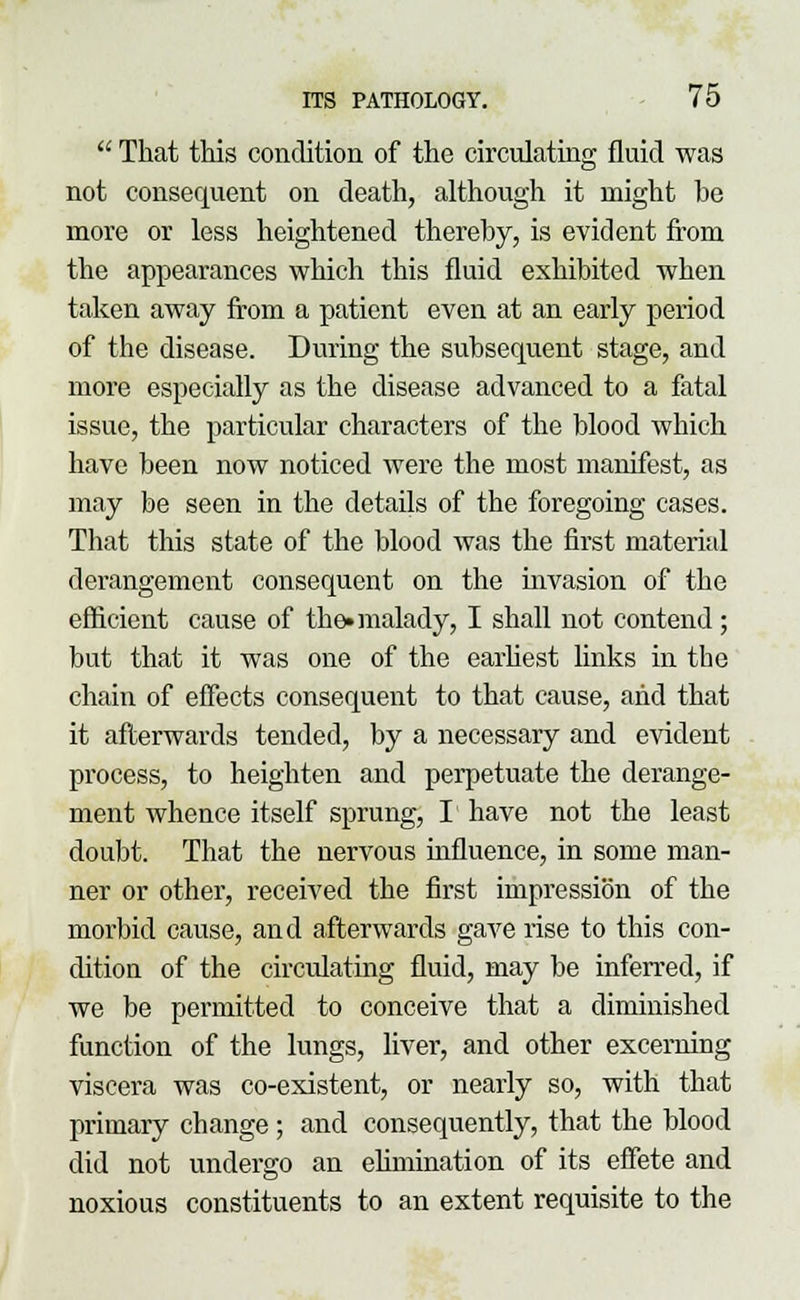  That this condition of the circulating fluid was not consequent on death, although it might be more or less heightened thereby, is evident from the appearances which this fluid exhibited when taken away from a patient even at an early period of the disease. During the subsequent stage, and more especially as the disease advanced to a fatal issue, the particular characters of the blood which have been now noticed were the most manifest, as may be seen in the details of the foregoing cases. That this state of the blood was the first material derangement consequent on the invasion of the efficient cause of the* malady, I shall not contend; but that it was one of the earliest links in the chain of effects consequent to that cause, and that it afterwards tended, by a necessary and evident process, to heighten and perpetuate the derange- ment whence itself sprung, I have not the least doubt. That the nervous influence, in some man- ner or other, received the first impression of the morbid cause, and afterwards gave rise to this con- dition of the circulating fluid, may be inferred, if we be permitted to conceive that a diminished function of the lungs, liver, and other excerning viscera was co-existent, or nearly so, with that primary change ; and consequently, that the blood did not undergo an elimination of its effete and noxious constituents to an extent requisite to the