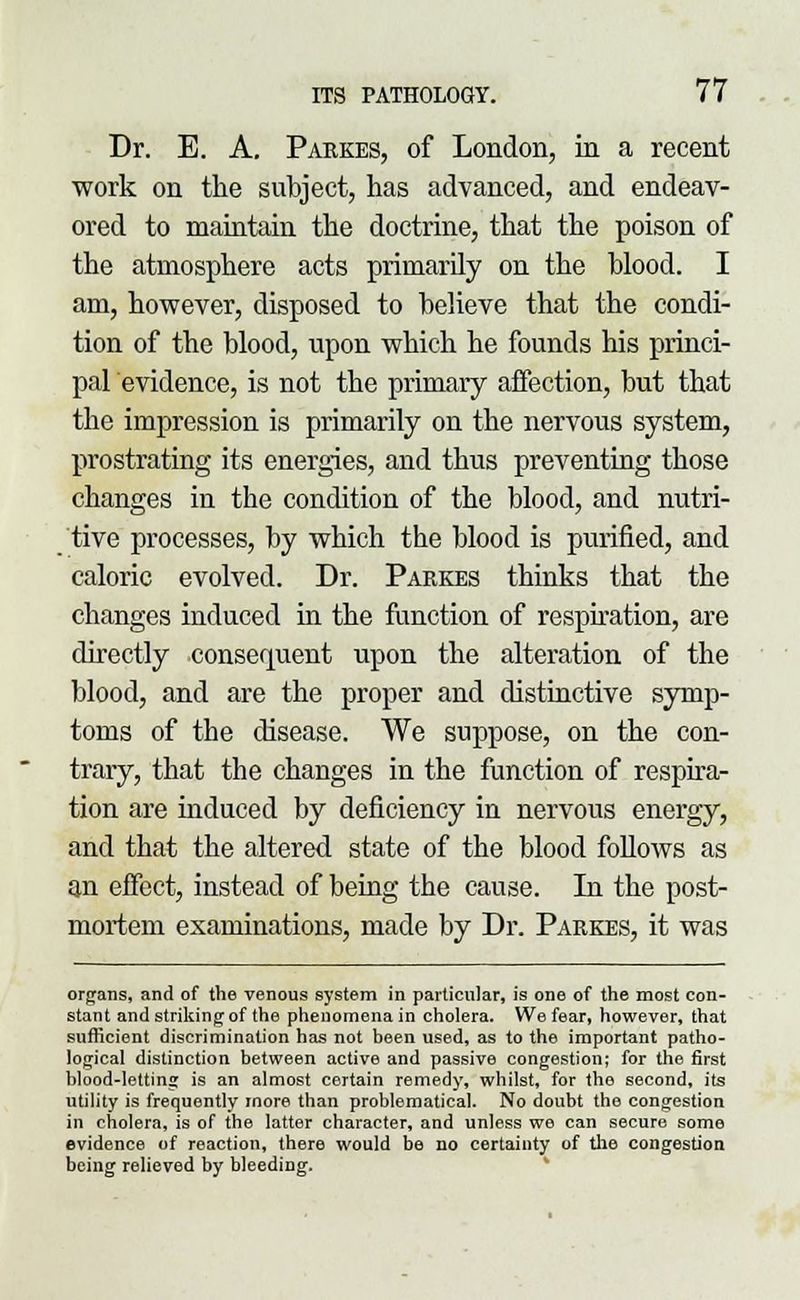Dr. E. A. Parkes, of London, in a recent work on the subject, has advanced, and endeav- ored to maintain the doctrine, that the poison of the atmosphere acts primarily on the blood. I am, however, disposed to believe that the condi- tion of the blood, upon which he founds his princi- pal evidence, is not the primary affection, but that the impression is primarily on the nervous system, prostrating its energies, and thus preventing those changes in the condition of the blood, and nutri- tive processes, by which the blood is purified, and caloric evolved. Dr. Parkes thinks that the changes induced in the function of respiration, are directly consequent upon the alteration of the blood, and are the proper and distinctive symp- toms of the disease. We suppose, on the con- trary, that the changes in the function of respira- tion are induced by deficiency in nervous energy, and that the altered state of the blood follows as an effect, instead of being the cause. In the post- mortem examinations, made by Dr. Parkes, it was organs, and of the venous system in particular, is one of the most con- stant and striking of the phenomena in cholera. We fear, however, that sufficient discrimination has not been used, as to the important patho- logical distinction between active and passive congestion; for the first blood-letting is an almost certain remedy, whilst, for tho second, its utility is frequently more than problematical. No doubt the congestion in cholera, is of the latter character, and unless we can secure some evidence of reaction, there would be no certainty of the congestion being relieved by bleeding.