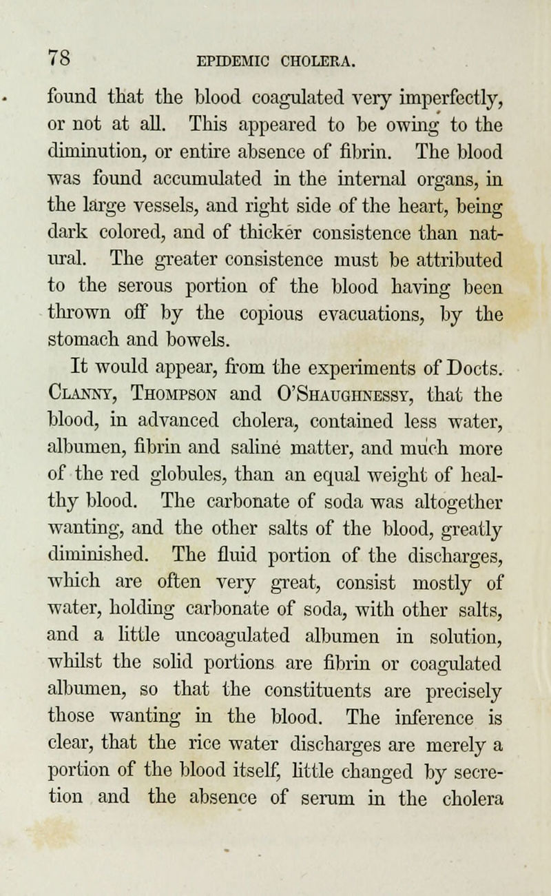 found that the blood coagulated very imperfectly, or not at all. This appeared to be owing to the diminution, or entire absence of fibrin. The blood was found accumulated in the internal organs, in the large vessels, and right side of the heart, being dark colored, and of thicker consistence than nat- ural. The greater consistence must be attributed to the serous portion of the blood having been tin-own off by the copious evacuations, by the stomach and bowels. It would appear, from the experiments of Docts. Clannt, Thompson and O'Shaughnessy, that the blood, in advanced cholera, contained less water, albumen, fibrin and saline matter, and much more of the red globules, than an equal weight of heal- thy blood. The carbonate of soda was altogether wanting, and the other salts of the blood, greatly diminished. The fluid portion of the discharges, wliich are often very great, consist mostly of water, holding carbonate of soda, with other salts, and a little uncoagulated albumen in solution, whilst the solid portions are fibrin or coagulated albumen, so that the constituents are precisely those wanting in the blood. The inference is clear, that the rice water discharges are merely a portion of the blood itself, little changed by secre- tion and the absence of serum in the cholera
