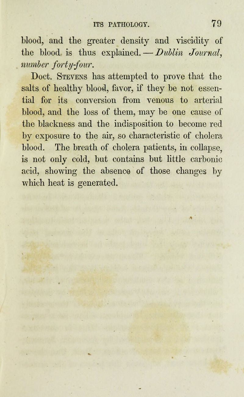 blood, and the greater density and viscidity of the blood is thus explained. — Dublin Journal, number forty-four. Doct. Stevens has attempted to prove that the salts of healthy blood, favor, if they be not essen- tial for its conversion from venous to arterial blood, and the loss of them, may be one cause of the blackness and the indisposition to become red by exposure to the air, so characteristic of cholera blood. The breath of cholera patients, in collapse, is not only cold, but contains but little carbonic acid, showing the absence of those changes by which heat is generated.