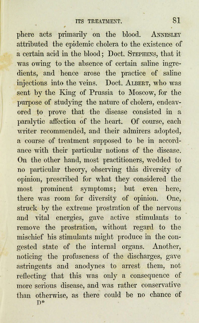 phere acts primarily on the blood. Annesley attributed the epidemic cholera to the existence of a certain acid in the blood; Doct. Stephens, that it was owing to the absence of certain saline ingre- dients, and hence arose the practice of saline injections into the veins. Doct. Albert, who was sent by the King of Prussia to Moscow, for the purpose of studying the nature of cholera, endeav- ored to prove that the disease consisted in a paralytic affection of the heart. Of course, each writer recommended, and their admirers adopted, a course of treatment supposed to be in accord- ance with their particular notions of the disease. On the other hand, most practitioners, wedded to no particular theoiy, observing this diversity of opinion, prescribed for what they considered the most prominent symptoms; but even here, there was room for diversity of opinion. One, struck by the extreme prostration of the nervous and vital energies, gave active stimulants to remove the prostration, without regard to the mischief his stimulants miglit produce in the con- gested state of the internal organs. Another, noticing the profuseness of the discharges, gave astringents and anodynes to arrest them, not reflecting that this was only a consequence of more serious disease, and was rather conservative than otherwise, as there could be no chance of D*