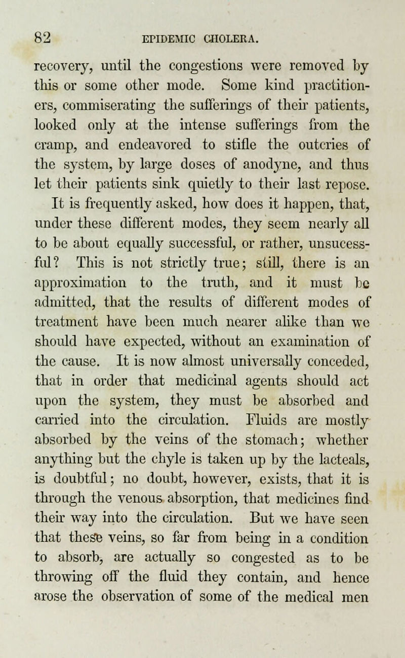recovery, until the congestions were removed by this or some other mode. Some kind practition- ers, commiserating the sufferings of then patients, looked only at the intense sufferings from the cramp, and endeavored to stifle the outcries of the system, by large doses of anodyne, and thus let their patients sink quietly to their last repose. It is frequently asked, how does it happen, that, under these different modes, they seem nearly all to be about equally successful, or rather, unsucess- fid? This is not strictly true; still, there is an approximation to the truth, and it must be admitted, that the results of different modes of treatment have been much nearer alike than we should have expected, without an examination of the cause. It is now almost universally conceded, that in order that medicinal agents should act upon the system, they must be absorbed and carried into the circulation. Fluids are mostly absorbed by the veins of the stomach; whether anything but the chyle is taken up by the lacteals, is doubtful; no doubt, however, exists, that it is through the venous absorption, that medicines find their way into the circulation. But we have seen that these veins, so far from being in a condition to absorb, are actually so congested as to be throwing off the fluid they contain, and hence arose the observation of some of the medical men