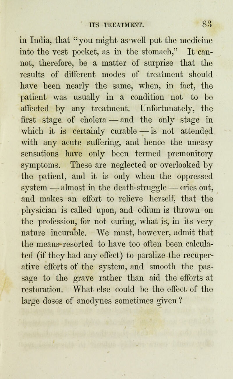in India, that you might as well put the medicine into the vest pocket, as in the stomach, It can- not, therefore, be a matter of surprise that the results of different modes of treatment should have been nearly the same, when, in fact, the patient was usually in a condition not to be affected by any treatment. Unfortunately, the first stage, of cholera — and the only stage in which it is certainly curable — is not attended with any acute suffering, and hence the uneasy sensations have only been termed premonitory symptoms. These are neglected or overlooked by the patient, and it is only when the oppressed system — almost in the death-struggle — cries out, and makes an effort to relieve herself, that the physician is called upon, and odium is thrown on the profession, for not curing, what is, in its very nature incurable. We must, however, admit that the means-resorted to have too often been calcula- ted (if they had any effect) to paralize the recuper- ative efforts of the system, and smooth the pas- sage to the grave rather than aid the efforts at restoration. What else could be the effect of the large doses of anodynes sometimes given ?