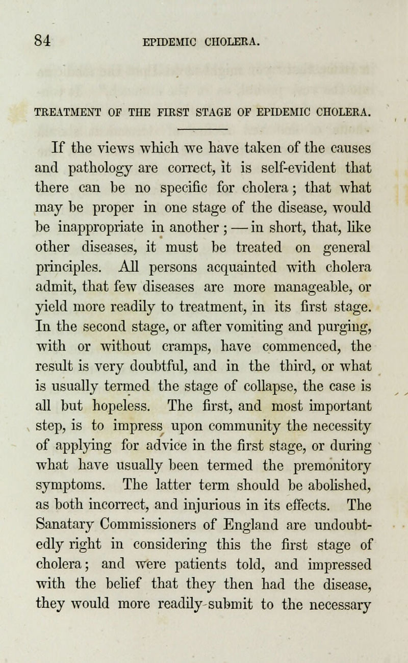 TREATMENT OF THE FIRST STAGE OF EPIDEMIC CHOLERA. and pathology are correct, it is self-evident that there can be no specific for cholera; that what may be proper in one stage of the disease, would be inappropriate in another ; — in short, that, like other diseases, it must be treated on general principles. All persons acquainted with cholera admit, that few diseases are more manageable, or yield more readily to treatment, in its first stage. In the second stage, or after vomiting and purging, with or without cramps, have commenced, the result is very doubtful, and in the third, or what is usually termed the stage of collapse, the case is all but hopeless. The first, and most important step, is to impress upon community the necessity of applying for advice in the first stage, or during what have usually been termed the premonitory symptoms. The latter term should be abolished, as both incorrect, and injurious in its effects. The Sanatary Commissioners of England are undoubt- edly right in considering this the first stage of cholera; and were patients told, and impressed with the belief that they then had the disease, they would more readily-submit to the necessary > i
