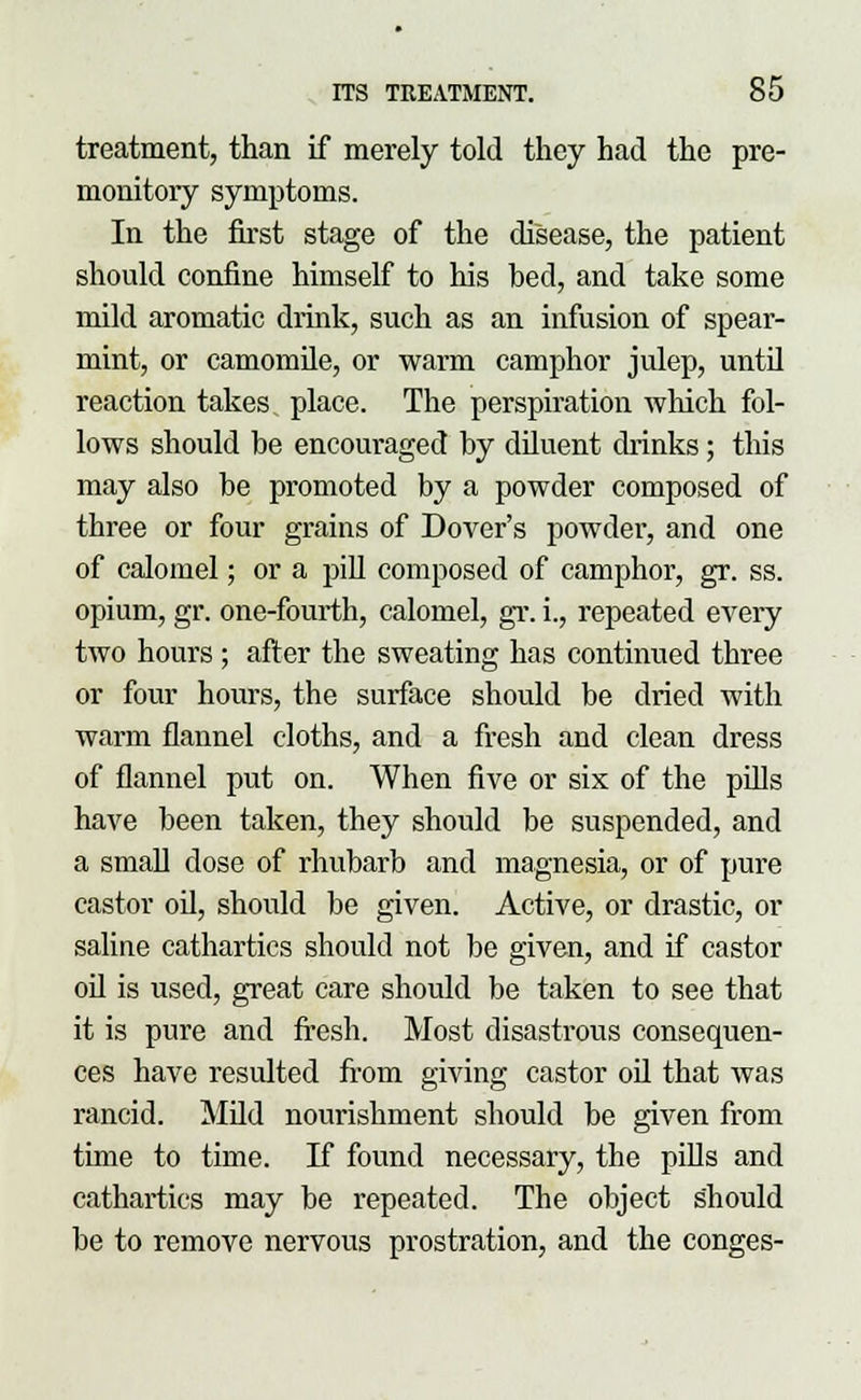 treatment, than if merely told they had the pre- monitory symptoms. In the first stage of the disease, the patient should confine himself to his bed, and take some mild aromatic drink, such as an infusion of spear- mint, or camomile, or warm camphor julep, until reaction takes place. The perspiration which fol- lows should be encouraged by diluent drinks; this may also be promoted by a powder composed of three or four grains of Dover's powder, and one of calomel; or a pill composed of camphor, gr. ss. opium, gr. one-fourth, calomel, gr. i., repeated every two hours ; after the sweating has continued three or four hours, the surface should be dried with warm flannel cloths, and a fresh and clean dress of flannel put on. When five or six of the pills have been taken, they should be suspended, and a small dose of rhubarb and magnesia, or of pure castor oil, should be given. Active, or drastic, or saline cathartics should not be given, and if castor oil is used, great care should be taken to see that it is pure and fresh. Most disastrous consequen- ces have resulted from giving castor oil that was rancid. Mild nourishment should be given from time to time. If found necessary, the pills and cathartics may be repeated. The object should be to remove nervous prostration, and the conges-
