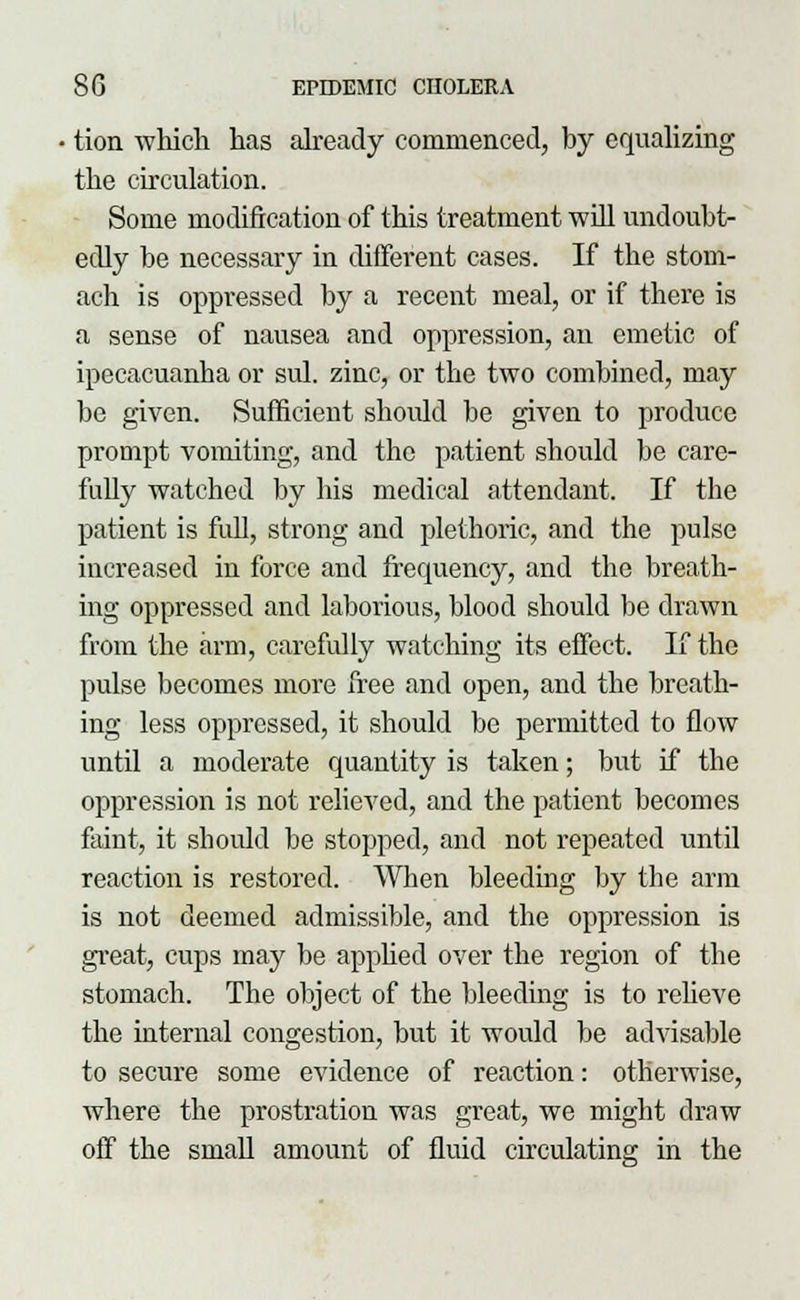 tion which has already commenced, by equalizing the circulation. Some modification of this treatment will undoubt- edly be necessary in different cases. If the stom- ach is oppressed by a recent meal, or if there is a sense of nausea and oppression, an emetic of ipecacuanha or sul. zinc, or the two combined, may be given. Sufficient should be given to produce prompt vomiting, and the patient should be care- fully watched by his medical attendant. If the patient is full, strong and plethoric, and the pulse increased in force and frequency, and the breath- ing oppressed and laborious, blood should be drawn from the arm, carefully watching its effect. If the pulse becomes more free and open, and the breath- ing less oppressed, it should be permitted to flow until a moderate quantity is taken; but if the oppression is not relieved, and the patient becomes faint, it should be stopped, and not repeated until reaction is restored. When bleeding by the arm is not deemed admissible, and the oppression is great, cups may be apphed over the region of the stomach. The object of the bleeding is to relieve the internal congestion, but it would be advisable to secure some evidence of reaction: otherwise, where the prostration was great, we might draw off the small amount of fluid circulating in the