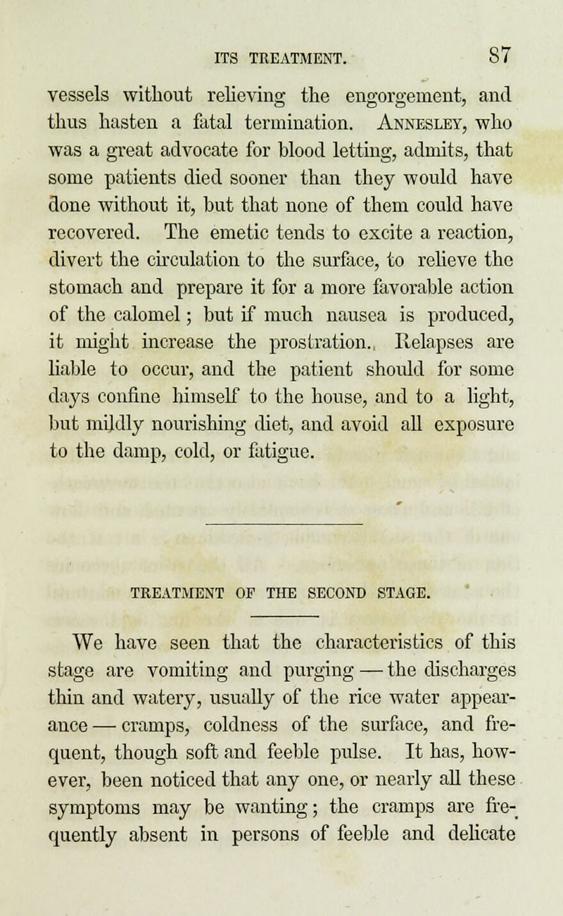 vessels without relieving the engorgement, and thus hasten a fatal termination. Annesley, who was a great advocate for blood letting, admits, that some patients died sooner than they would have done without it, but that none of them could have recovered. The emetic tends to excite a reaction, divert the circulation to the surface, to relieve the stomach and prepare it for a more favorable action of the calomel; but if much nausea is produced, it might increase the prostration., Relapses are liable to occur, and the patient shoidd for some clays confine himself to the house, and to a light, but mildly nourishing diet, and avoid all exposure to the damp, cold, or fatigue. TREATMENT OF THE SECOND STAGE. We have seen that the characteristics of this stage are vomiting and pm-ging — the discharges thin and watery, usually of the rice water appear- ance — cramps, coldness of the surface, and fre- quent, though soft and feeble pulse. It has, how- ever, been noticed that any one, or nearly all these symptoms may be wanting; the cramps are fre- quently absent in persons of feeble and delicate