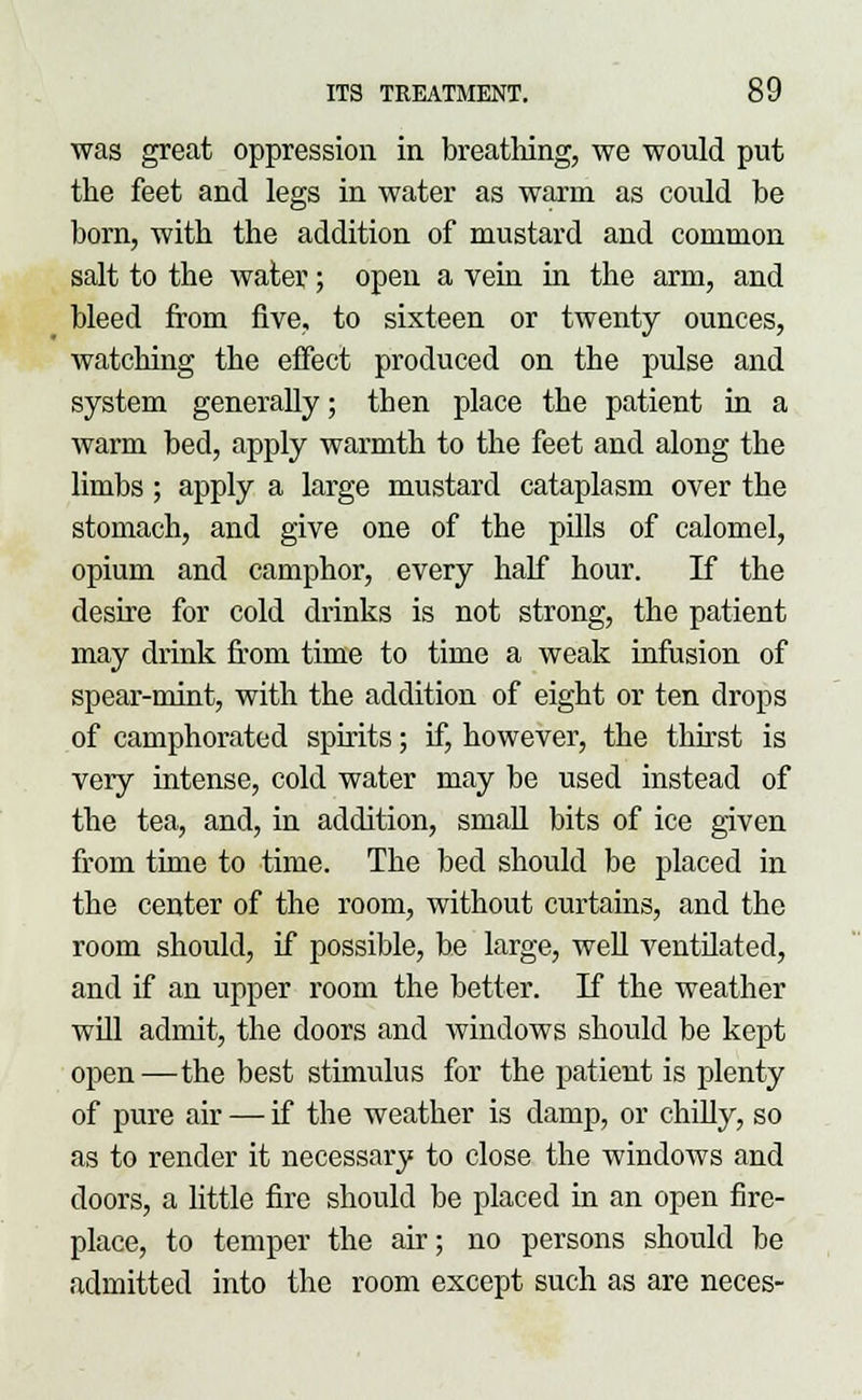 was great oppression in breathing, we would put the feet and legs in water as warm as could be born, with the addition of mustard and common salt to the water; open a vein in the arm, and bleed from five, to sixteen or twenty ounces, watching the effect produced on the pulse and system generally; then place the patient in a warm bed, apply warmth to the feet and along the limbs; apply a large mustard cataplasm over the stomach, and give one of the pills of calomel, opium and camphor, every half hour. If the desire for cold drinks is not strong, the patient may drink from time to time a weak infusion of spear-mint, with the addition of eight or ten drops of camphorated spirits; if, however, the thirst is very intense, cold water may be used instead of the tea, and, in addition, small bits of ice given from time to time. The bed should be placed in the center of the room, without curtains, and the room should, if possible, be large, well ventilated, and if an upper room the better. If the weather will admit, the doors and windows should be kept open—the best stimulus for the patient is plenty of pure air — if the weather is damp, or chilly, so as to render it necessary to close the windows and doors, a little fire should be placed in an open fire- place, to temper the air; no persons should be admitted into the room except such as are neces-