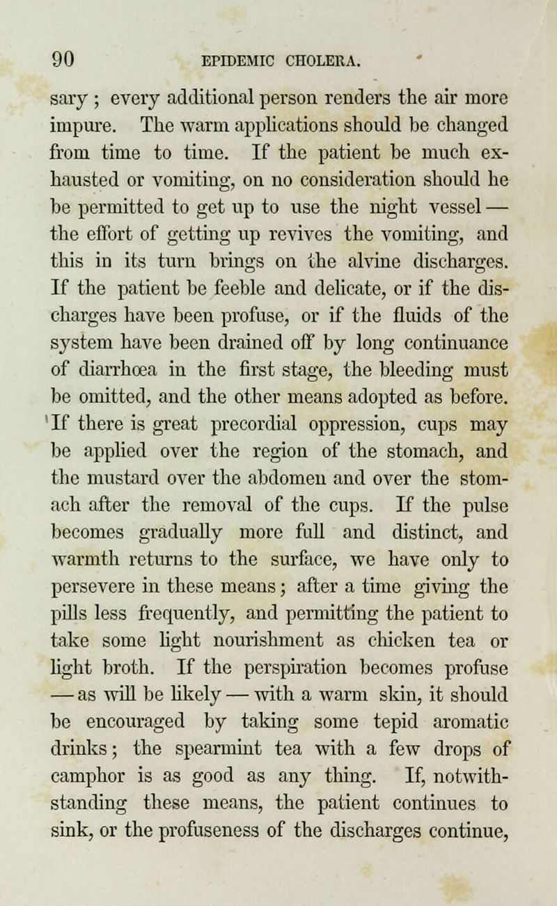 sary ; every additional person renders the air more impure. The warm applications should be changed from time to time. If the patient be much ex- hausted or vomiting, on no consideration should he be permitted to get up to use the night vessel — the effort of getting up revives the vomiting, and this in its turn brings on the alvine discharges. If the patient be feeble and delicate, or if the dis- charges have been profuse, or if the fluids of the system have been drained off by long continuance of diarrhoea in the first stage, the bleeding must be omitted, and the other means adopted as before. 'If there is great precordial oppression, cups may be applied over the region of the stomach, and the mustard over the abdomen and over the stom- ach after the removal of the cups. If the pulse becomes gradually more full and distinct, and warmth returns to the surface, we have only to persevere in these means; after a time giving the puis less frequently, and permitting the patient to take some light nourishment as chicken tea or light broth. If the perspiration becomes profuse — as will be likely — with a warm skin, it should be encouraged by taking some tepid aromatic drinks; the spearmint tea with a few drops of camphor is as good as any thing. If, notwith- standing these means, the patient continues to sink, or the profuseness of the discharges continue,