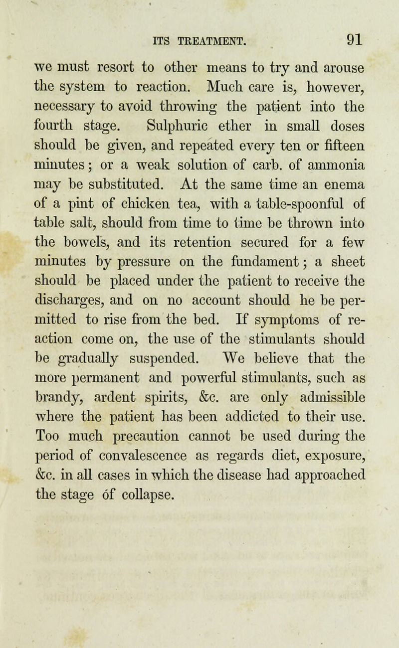 we must resort to other means to try and arouse the system to reaction. Much care is, however, necessary to avoid throwing the patient into the fourth stage. Sulphuric ether in small doses should be given, and repeated every ten or fifteen minutes; or a weak solution of carb. of ammonia may be substituted. At the same time an enema of a pint of chicken tea, with a table-spoonful of table salt, should from time to time be thrown into the bowels, and its retention secured for a few minutes by pressure on the fundament; a sheet should be placed under the patient to receive the discharges, and on no account should he be per- mitted to rise from the bed. If symptoms of re- action come on, the use of the stimulants should be gradually suspended. We believe that the more permanent and powerful stimulants, such as brandy, ardent spirits, &c. are only admissible where the patient has been addicted to their use. Too much precaution cannot be used during the period of convalescence as regards diet, exposure, &c. in all cases in which the disease had approached the stage of collapse.