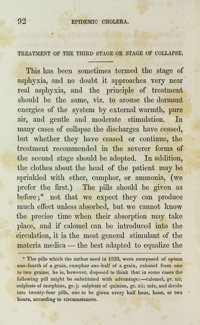 TREATMENT OF THE THIRD STAGE OR STAGE OF COLLAPSE. This has been sometimes termed the stage of asphyxia, and no doubt it approaches very near real asphyxia, and the principle of treatment should be the same, viz. to arouse the dormant energies of the system by external warmth, pure air, and gentle and moderate stimulation. In many cases of collapse the discharges have ceased, but whether they have ceased or continue, the treatment recommended in the severer forms of the second stage should be adopted. In addition, the clothes about the head of the patient may be sprinkled with ether, camphor, or ammonia, (we prefer the first.) The pills should be given as before ;* not that we expect they can produce much effect unless absorbed, but we cannot know the precise time when their absorption may take place, and if calomel can be introduced into the circulation, it is the most general stimulant of the materia uiedica — the best adapted to equalize the * The pills which the author used in 1832, were composed of opium one-fourth of a grain, camphor one-half of a grain, calomel from one to two grains; he is, however, disposed to think that in some cases the following pill might be substituted with advantage:—calomel, gr. xii; sulphate of morphine, gr. j; sulphate of quinine, gr. xii; mix, and divide into twenty-four pills, one to be given every half hour, hour, or two hours, according to circumstances.