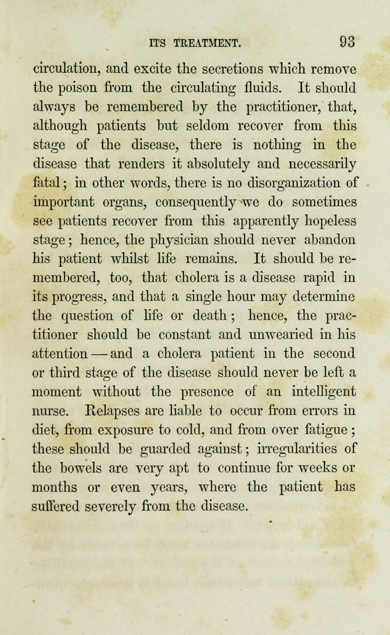 circulation, and excite the secretions which remove the poison from the circulating fluids. It should always be remembered by the practitioner, that, although patients but seldom recover from this stage of the disease, there is nothing in the disease that renders it absolutely and necessarily fatal; in other words, there is no disorganization of important organs, consequently -we do sometimes see patients recover from this apparently hopeless stage; hence, the physician should never abandon his patient whilst life remains. It should be re- membered, too, that cholera is a disease rapid in its progress, and that a single hour may determine the question of life or death; hence, the prac- titioner should be constant and unwearied in his attention — and a cholera patient in the second or third stage of the disease should never be left a moment without the presence of an intelligent nurse. Relapses are liable to occur from errors in diet, from exposure to cold, and from over fatigue; these should be guarded against; irregularities of the bowels are very apt to continue for weeks or months or even years, where the patient has suffered severely from the disease.